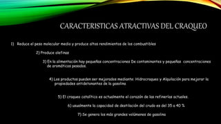 CARACTERISTICAS ATRACTIVAS DEL CRAQUEO
1) Reduce el peso molecular medio y produce altos rendimientos de los combustibles
2) Produce olefinas
3) En la alimentación hay pequeñas concentraciones De contaminantes y pequeñas concentraciones
de aromáticos pesados.
4) Los productos pueden ser mejorados mediante: Hidrocraqueo y Alquilación para mejorar la
propiedades antidetonantes de la gasolina
5) El craqueo catalítico es actualmente el corazón de las refinerías actuales.
6) usualmente la capacidad de destilación del crudo es del 35 a 40 %
7) Se genera los más grandes volúmenes de gasolina
 