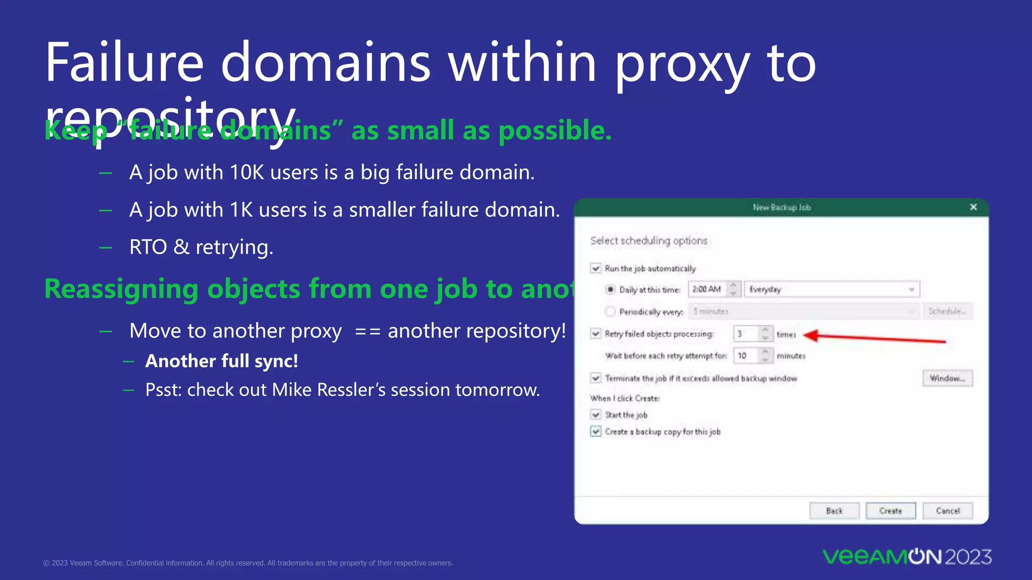 Failure domains within proxy to
repository
Keep “failure domains” as small as possible.
－ A job with 10K users is a big failure domain.
－ A job with 1K users is a smaller failure domain.
－ RTO & retrying.
Reassigning objects from one job to another.
－ Move to another proxy == another repository!
－ Another full sync!
－ Psst: check out Mike Ressler’s session tomorrow.
 