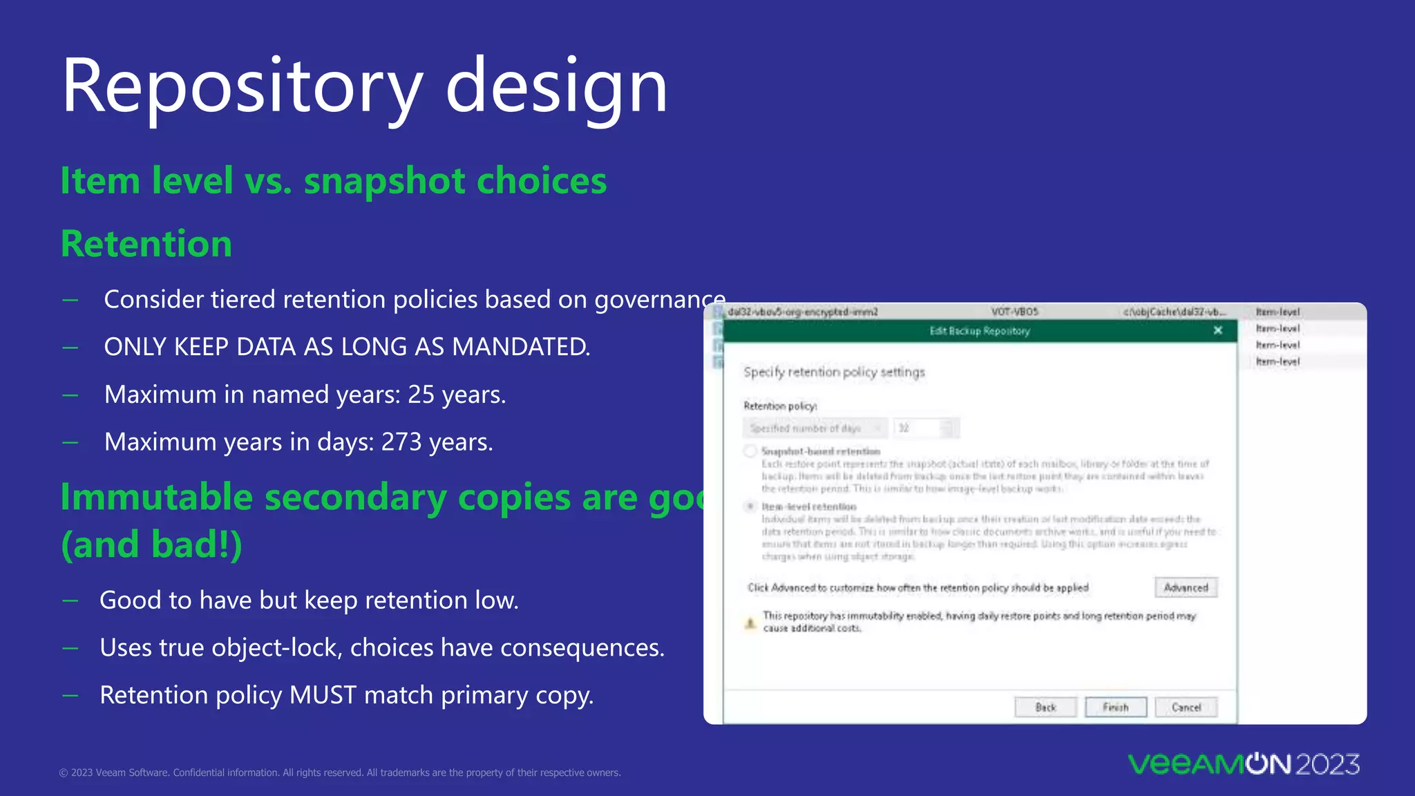 Repository design
Item level vs. snapshot choices
Retention
－ Consider tiered retention policies based on governance.
－ ONLY KEEP DATA AS LONG AS MANDATED.
－ Maximum in named years: 25 years.
－ Maximum years in days: 273 years.
Immutable secondary copies are good!
(and bad!)
－ Good to have but keep retention low.
－ Uses true object-lock, choices have consequences.
－ Retention policy MUST match primary copy.
 