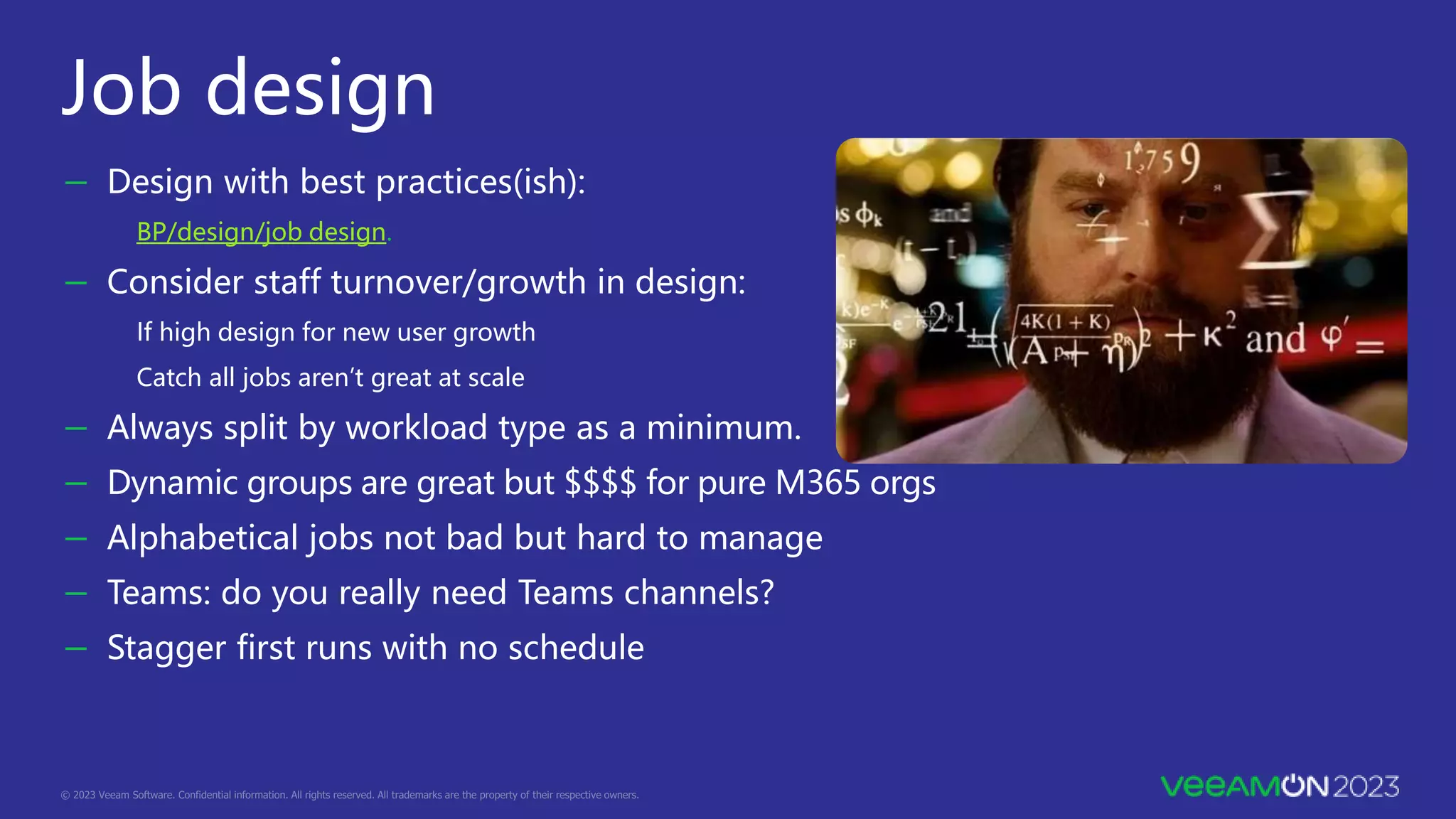 Job design
－ Design with best practices(ish):
BP/design/job design.
－ Consider staff turnover/growth in design:
If high design for new user growth
Catch all jobs aren’t great at scale
－ Always split by workload type as a minimum.
－ Dynamic groups are great but $$$$ for pure M365 orgs
－ Alphabetical jobs not bad but hard to manage
－ Teams: do you really need Teams channels?
－ Stagger first runs with no schedule
 