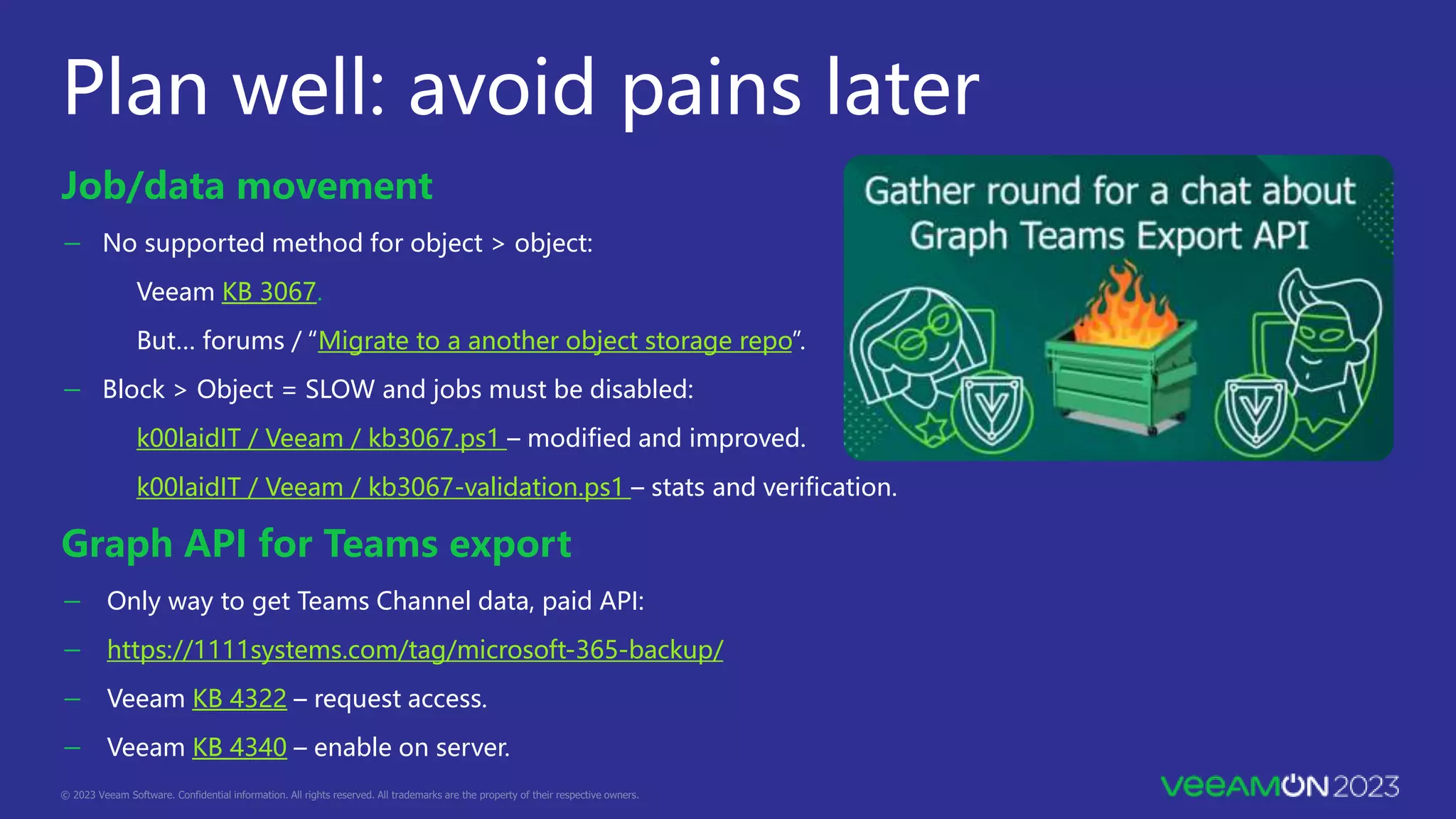 Plan well: avoid pains later
Job/data movement
－ No supported method for object > object:
Veeam KB 3067.
But… forums / “Migrate to a another object storage repo”.
－ Block > Object = SLOW and jobs must be disabled:
k00laidIT / Veeam / kb3067.ps1 – modified and improved.
k00laidIT / Veeam / kb3067-validation.ps1 – stats and verification.
Graph API for Teams export
－ Only way to get Teams Channel data, paid API:
－ https://1111systems.com/tag/microsoft-365-backup/
－ Veeam KB 4322 – request access.
－ Veeam KB 4340 – enable on server.
 