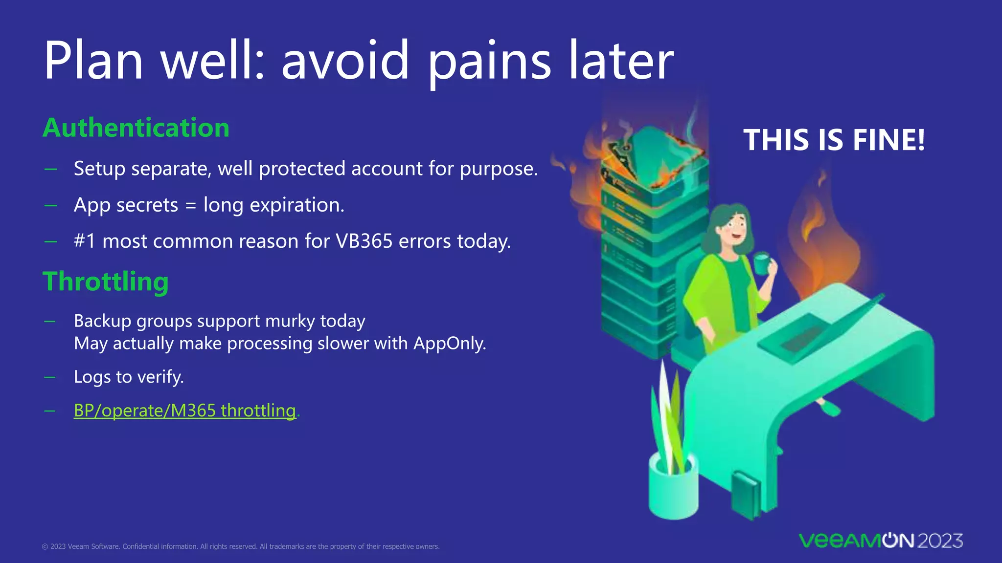Plan well: avoid pains later
Authentication
－ Setup separate, well protected account for purpose.
－ App secrets = long expiration.
－ #1 most common reason for VB365 errors today.
Throttling
－ Backup groups support murky today
May actually make processing slower with AppOnly.
－ Logs to verify.
－ BP/operate/M365 throttling.
THIS IS FINE!
 