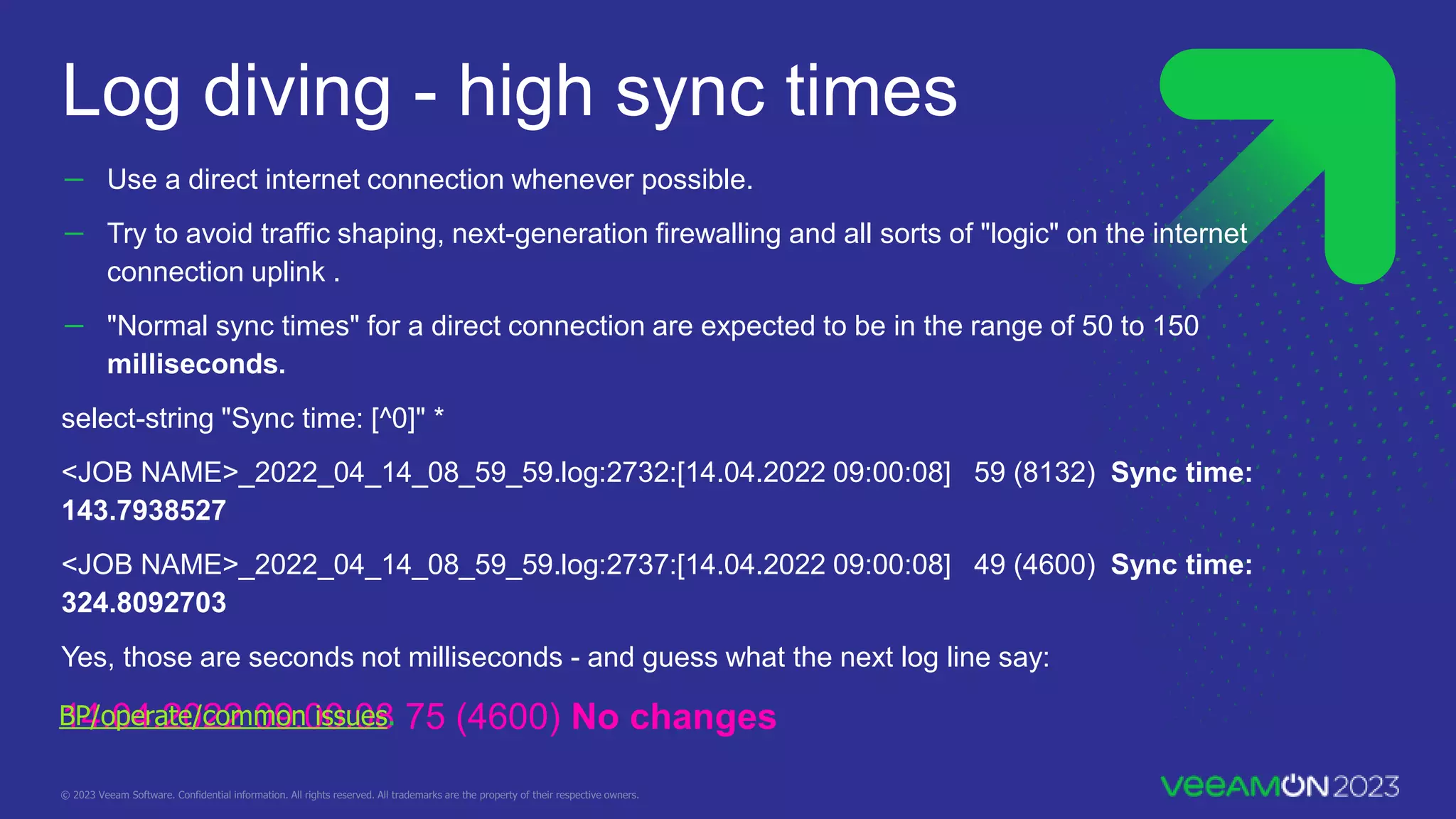 － Use a direct internet connection whenever possible.
－ Try to avoid traffic shaping, next-generation firewalling and all sorts of "logic" on the internet
connection uplink .
－ "Normal sync times" for a direct connection are expected to be in the range of 50 to 150
milliseconds.
select-string "Sync time: [^0]" *
<JOB NAME>_2022_04_14_08_59_59.log:2732:[14.04.2022 09:00:08] 59 (8132) Sync time:
143.7938527
<JOB NAME>_2022_04_14_08_59_59.log:2737:[14.04.2022 09:00:08] 49 (4600) Sync time:
324.8092703
Yes, those are seconds not milliseconds - and guess what the next log line say:
14.04.2022 09:00:08 75 (4600) No changes
Log diving - high sync times
BP/operate/common issues.
 