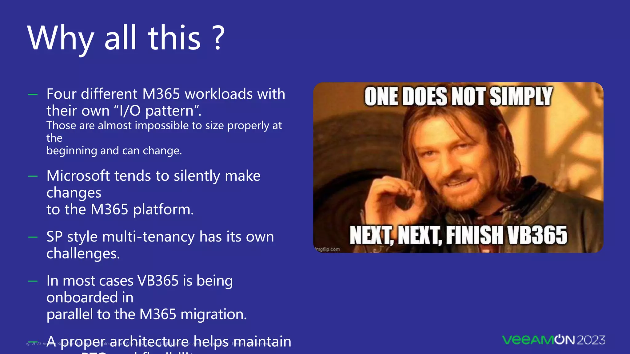 Why all this ?
－ Four different M365 workloads with
their own “I/O pattern”.
Those are almost impossible to size properly at
the
beginning and can change.
－ Microsoft tends to silently make
changes
to the M365 platform.
－ SP style multi-tenancy has its own
challenges.
－ In most cases VB365 is being
onboarded in
parallel to the M365 migration.
－ A proper architecture helps maintain
 