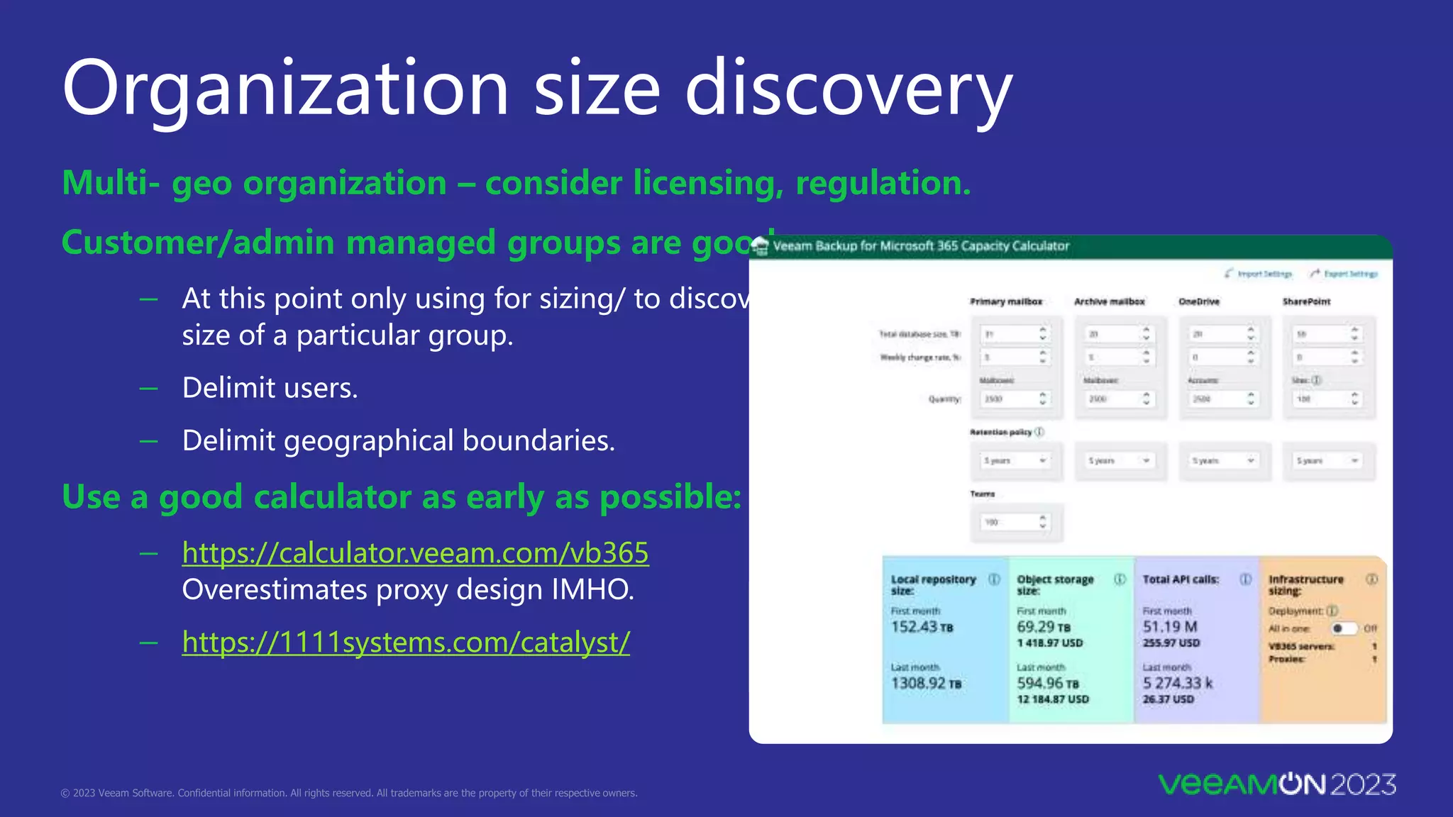 Organization size discovery
Multi- geo organization – consider licensing, regulation.
Customer/admin managed groups are good.
－ At this point only using for sizing/ to discover
size of a particular group.
－ Delimit users.
－ Delimit geographical boundaries.
Use a good calculator as early as possible:
－ https://calculator.veeam.com/vb365
Overestimates proxy design IMHO.
－ https://1111systems.com/catalyst/
 