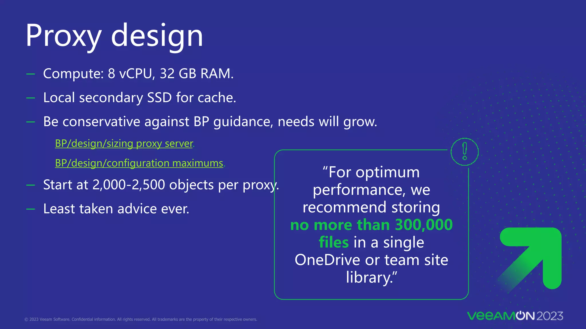 － Compute: 8 vCPU, 32 GB RAM.
－ Local secondary SSD for cache.
－ Be conservative against BP guidance, needs will grow.
BP/design/sizing proxy server.
BP/design/configuration maximums.
－ Start at 2,000-2,500 objects per proxy.
－ Least taken advice ever.
Proxy design
“For optimum
performance, we
recommend storing
no more than 300,000
files in a single
OneDrive or team site
library.”
 