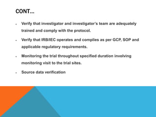 CONT…
 Verify that investigator and investigator’s team are adequately
trained and comply with the protocol.
 Verify that IRB/IEC operates and complies as per GCP, SOP and
applicable regulatory requirements.
 Monitoring the trial throughout specified duration involving
monitoring visit to the trial sites.
 Source data verification
 
