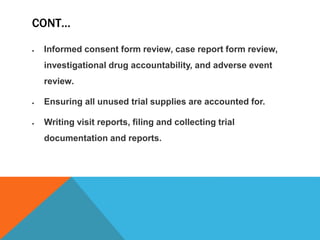 CONT…
 Informed consent form review, case report form review,
investigational drug accountability, and adverse event
review.
 Ensuring all unused trial supplies are accounted for.
 Writing visit reports, filing and collecting trial
documentation and reports.
 