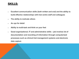 SKILLS:
 Excellent communication skills (both written and oral) and the ability to
build effective relationships with trial centre staff and colleagues
 The ability to motivate others
 An eye for detail
 Ability to multi-task and think on your feet
 Good organizational, IT and administrative skills – job involves lot of
documentation and recording of information through computerized
processes such as clinical trial management systems and electronic
data capture
 