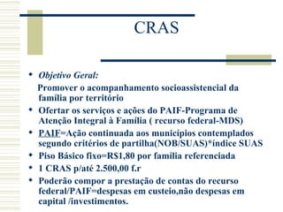 CRAS Objetivo Geral: Promover o acompanhamento socioassistencial da família por território Ofertar os serviços e ações do PAIF-Programa de Atenção Integral à Família ( recurso federal-MDS) PAIF =Ação continuada aos municípios contemplados segundo critérios de partilha(NOB/SUAS)*índice SUAS Piso Básico fixo=R$1,80 por família referenciada 1 CRAS p/até 2.500,00 f.r Poderão compor a prestação de contas do recurso federal/PAIF=despesas em custeio,não despesas em capital /investimentos. 