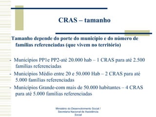 CRAS – tamanho   Tamanho depende do porte do município e do número de famílias referenciadas (que vivem no território) -  Municípios PP1e PP2-até 20.000 hab – 1 CRAS para até 2.500 famílias referenciadas -  Municípios Médio entre 20 e 50.000 Hab – 2 CRAS para até 5.000 famílias referenciadas -  Municípios Grande-com mais de 50.000 habitantes – 4 CRAS para até 5.000 famílias referenciadas Ministério do Desenvolvimento Social / Secretaria Nacional de Assistência Social 