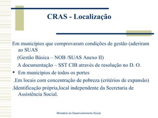 CRAS - Localização Em municípios que comprovaram condições de gestão (aderiram ao SUAS (Gestão Básica – NOB /SUAS Anexo II) A documentação – SST CIB através de resolução no D. O. Em municípios de todos os portes .Em locais com concentração de pobreza (critérios de expansão) .Identificação própria,local independente da Secretaria de Assistência Social. Ministério do Desenvolvimento Social  