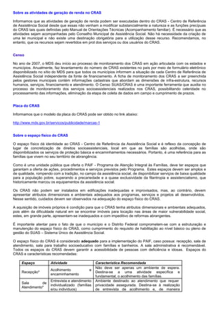 Sobre as atividades de geração de renda no CRAS
Informamos que as atividades de geração de renda podem ser executadas dentro do CRAS - Centro de Referência
de Assistência Social desde que essas não venham a modificar substancialmente a natureza e as funções precípuas
do CRAS tais quais definidas pelo Manual de Orientações Técnicas (Acompanhamento familiar). É necessário que as
atividades sejam acompanhadas pelo Conselho Municipal de Assistência Social. Não há necessidade da criação de
uma lei municipal e não existe uma destinação obrigatória para a utilização desse recurso. Recomendamos, no
entanto, que os recursos sejam revertidos em prol dos serviços ou dos usuários do CRAS.
Censo
No ano de 2007, o MDS deu início ao processo de monitoramento dos CRAS em ação articulada com os estados e
municípios. Anualmente, faz levantamento do número de CRAS existentes no país por meio de formulário eletrônico
disponibilizado no sítio do MDS para que todos os municípios informem a situação de cada Centro de Referência de
Assistência Social independente da fonte de financiamento. A ficha de monitoramento dos CRAS a ser preenchida
pelos gestores municipais contém informações cadastrais que abordam as dimensões de infra-estrutura, recursos
humanos, serviços, financiamento e atendimento. O Censo SUAS/CRAS é uma importante ferramenta que auxilia no
processo de monitoramento dos serviços socioassistenciais realizados nos CRAS, possibilitando celeridade no
processamento das informações, eliminação da etapa de coleta de dados em campo e cumprimento de prazos.
Placa do CRAS
Informamos que o modelo da placa do CRAS pode ser obtido no link abaixo:
http://www.mds.gov.br/servicos/publicidade/marcas-1
Sobre o espaço físico do CRAS
O espaço físico dá identidade ao CRAS - Centro de Referência da Assistência Social e é reflexo da concepção de
lugar de concretização de direitos socioassistenciais, local em que as famílias são acolhidas, onde são
disponibilizados os serviços de proteção básica e encaminhamentos necessários. Portanto, é uma referência para as
famílias que vivem no seu território de abrangência.
Como é uma unidade pública que oferta o PAIF - Programa de Atenção Integral às Famílias, deve ter espaços que
garantam a oferta de ações, procedimentos e serviços previstos pelo Programa. Estes espaços devem ser amplos e
de qualidade, rompendo com a tradição, no campo da assistência social, de disponibilizar serviços de baixa qualidade
para a população pobre, superando a precariedade e a quase exclusividade da filantropia e assistencialismo, que
historicamente marcou os equipamentos da assistência social.
Os CRAS não podem ser instalados em edificações inadequadas e improvisados, mas, ao contrário, devem
apresentar atributos dimensionais e ambientais adequados aos programas, serviços e projetos ali desenvolvidos.
Nesse sentido, cuidados devem ser observados na adequação do espaço físico do CRAS.
A aquisição de imóveis próprios é condição para que o CRAS tenha atributos dimensionais e ambientais adequados,
pois além da dificuldade natural em se encontrar imóveis para locação nas áreas de maior vulnerabilidade social,
estes, em grande parte, apresentam-se inadequados e com impeditivo de reformas abrangentes.
É importante atentar para o fato de que o município e o Distrito Federal comprometem-se com a estruturação e
manutenção do espaço físico do CRAS, como cumprimento do requisito de habilitação ao nível básico ou pleno de
gestão do SUAS – Sistema Único de Assistência Social.
O espaço físico do CRAS é considerado adequado para a implementação do PAIF, caso possua: recepção, sala de
atendimento, sala para trabalho socioeducativo com famílias e banheiros. A sala administrativa é recomendável.
Todos os espaços do CRAS devem garantir a acessibilidade de pessoas com deficiência e idosas. Espaços do
CRAS e características recomendadas:
Espaço Atividade Característica Recomendada
Recepção*
Acolhimento e
encaminhamento
Não deve ser apenas um ambiente de espera.
Destina-se a uma atividade específica e
fundamental, o acolhimento das famílias.
Sala de
Atendimento*
Entrevista e atendimento
individualizado (famílias
e/ou indivíduos)
Ambiente destinado ao atendimento que requer
privacidade assegurada. Destina-se à realização
de entrevista de acolhimento e, de maneira
 