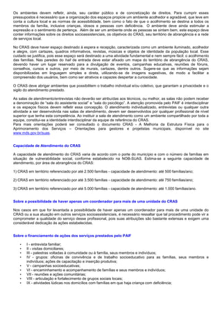Os ambientes devem refletir, ainda, seu caráter público e de concretização de direitos. Para cumprir esses
pressupostos é necessário que a organização dos espaços propicie um ambiente acolhedor e agradável, que leve em
conta a cultura local e as normas de acessibilidade, bem como o fato de que o acolhimento se destina a todos os
membros da família, inclusive crianças, idosos e pessoas com deficiência. O ambiente deve ainda estimular a
expressão e o sentimento de pertença. Além de ser um ambiente onde as pessoas se sintam bem, este espaço deve
conter informações sobre os direitos socioassistenciais, os objetivos do CRAS, seu território de abrangência e a rede
de serviços local.
No CRAS deve haver espaço destinado à espera e recepção, caracterizada como um ambiente iluminado, acolhedor
e alegre, com cartazes, quadros informativos, revistas, músicas e objetos de identidade da população local. Esse
cuidado se justifica, pois esse espaço será destinado a uma atividade fundamental e nem sempre fácil: o acolhimento
das famílias. Nas paredes do hall de entrada deve estar afixado um mapa do território de abrangência do CRAS,
devendo haver um lugar reservado para a divulgação de eventos, campanhas educativas, reuniões de fóruns,
conselhos, cursos e outros, por meio de murais, cartazes, dentre outros. Sugere-se que as informações sejam
disponibilizadas em linguagem simples e direta, utilizando-se de imagens sugestivas, de modo a facilitar a
compreensão dos usuários, bem como ser atrativos e capazes despertar a curiosidade.
O CRAS deve abrigar ambientes que possibilitem o trabalho individual e/ou coletivo, que garantam a privacidade e o
sigilo do atendimento prestado.
As salas de atendimento/entrevistas não deverão ser atribuídas aos técnicos, ou melhor, as salas não podem receber
a denominação de “sala do assistente social” e “sala do psicólogo”. A atenção promovida pelo PAIF é interdisciplinar
e os espaços físicos devem refletir essa concepção. O atendimento individualizado, entrevistas ou qualquer outra
atividade a ser desenvolvida nas salas de atendimento, devem ser desenvolvidos por qualquer profissional de nível
superior que tenha esta competência. Ao instituir a sala de atendimento como um ambiente compartilhado por toda a
equipe, constitui-se a identidade interdisciplinar da equipe de referência do CRAS.
Para mais orientações poderá ser consultado o documento CRAS - A Melhoria da Estrutura Física para o
Aprimoramento dos Serviços – Orientações para gestores e projetistas municipais, disponível no site
www.mds.gov.br/suas.
Capacidade de Atendimento do CRAS
A capacidade de atendimento do CRAS varia de acordo com o porte do município e com o número de famílias em
situação de vulnerabilidade social, conforme estabelecido na NOB-SUAS. Estima-se a seguinte capacidade de
atendimento, por área de abrangência do CRAS:
1) CRAS em território referenciado por até 2.500 famílias - capacidade de atendimento: até 500 famílias/ano;
2) CRAS em território referenciado por até 3.500 famílias - capacidade de atendimento: até 750 famílias/ano;
3) CRAS em território referenciado por até 5.000 famílias - capacidade de atendimento: até 1.000 famílias/ano.
Sobre a possibilidade de haver apenas um coordenador para mais de uma unidade do CRAS
Nos casos em que for levantada a possibilidade de haver apenas um coordenador para mais de uma unidade do
CRAS ou a sua atuação em outros serviços socioassistenciais, é necessário ressaltar que tal procedimento pode vir a
comprometer a qualidade do serviço desse profissional, pois suas atribuições são bastante extensas e exigem uma
considerável dedicação às ações estabelecidas.
Sobre o financiamento de ações dos serviços prestados pelo PAIF
• I - entrevista familiar;
• II - visitas domiciliares;
• III - palestras voltadas à comunidade ou à família, seus membros e indivíduos;
• IV - grupos: oficinas de convivência e de trabalho socioeducativo para as famílias, seus membros e
indivíduos; ações de capacitação e inserção produtiva;
• V - campanhas socioeducativas;
• VI - encaminhamento e acompanhamento de famílias e seus membros e indivíduos;
• VII - reuniões e ações comunitárias;
• VIII - articulação e fortalecimento de grupos sociais locais;
• IX - atividades lúdicas nos domicílios com famílias em que haja criança com deficiência;
 