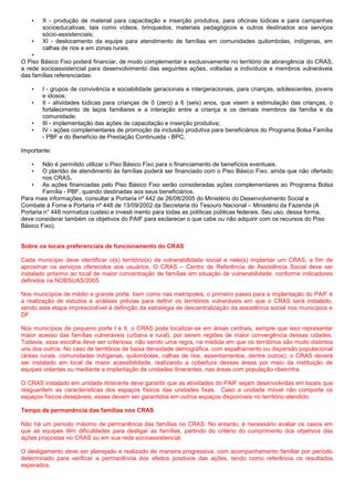 • X - produção de material para capacitação e inserção produtiva, para oficinas lúdicas e para campanhas
socioeducativas, tais como vídeos, brinquedos, materiais pedagógicos e outros destinados aos serviços
sócio-assistenciais;
• XI - deslocamento da equipe para atendimento de famílias em comunidades quilombolas, indígenas, em
calhas de rios e em zonas rurais.
•
O Piso Básico Fixo poderá financiar, de modo complementar e exclusivamente no território de abrangência do CRAS,
a rede socioassistencial para desenvolvimento das seguintes ações, voltadas a indivíduos e membros vulneráveis
das famílias referenciadas:
• I - grupos de convivência e sociabilidade geracionais e intergeracionais, para crianças, adolescentes, jovens
e idosos;
• II - atividades lúdicas para crianças de 0 (zero) a 6 (seis) anos, que visem a estimulação das crianças, o
fortalecimento de laços familiares e a interação entre a criança e os demais membros da família e da
comunidade;
• III - implementação das ações de capacitação e inserção produtiva;
• IV - ações complementares de promoção da inclusão produtiva para beneficiários do Programa Bolsa Família
- PBF e do Benefício de Prestação Continuada - BPC;
Importante:
• Não é permitido utilizar o Piso Básico Fixo para o financiamento de benefícios eventuais.
• O plantão de atendimento às famílias poderá ser financiado com o Piso Básico Fixo, ainda que não ofertado
nos CRAS.
• As ações financiadas pelo Piso Básico Fixo serão consideradas ações complementares ao Programa Bolsa
Família - PBF, quando destinadas aos seus beneficiários.
Para mais informações, consultar a Portaria nº 442 de 26/08/2005 do Ministério do Desenvolvimento Social e
Combate à Fome e Portaria nº 448 de 13/09/2002 da Secretaria do Tesouro Nacional – Ministério da Fazenda (A
Portaria n° 448 normatiza custeio e investi mento para todas as políticas públicas federais. Seu uso, dessa forma,
deve considerar também os objetivos do PAIF para esclarecer o que cabe ou não adquirir com os recursos do Piso
Básico Fixo).
Sobre os locais preferenciais de funcionamento do CRAS
Cada município deve identificar o(s) território(s) de vulnerabilidade social e nele(s) implantar um CRAS, a fim de
aproximar os serviços oferecidos aos usuários. O CRAS – Centro de Referência de Assistência Social deve ser
instalado próximo ao local de maior concentração de famílias em situação de vulnerabilidade, conforme indicadores
definidos na NOBSUAS/2005.
Nos municípios de médio e grande porte, bem como nas metrópoles, o primeiro passo para a implantação do PAIF é
a realização de estudos e análises prévias para definir os territórios vulneráveis em que o CRAS será instalado,
sendo esta etapa imprescindível à definição da estratégia de descentralização da assistência social nos municípios e
DF.
Nos municípios de pequeno porte I e II, o CRAS pode localizar-se em áreas centrais, sempre que isso representar
maior acesso das famílias vulneráveis (urbana e rural), por serem regiões de maior convergência dessas cidades.
Todavia, essa escolha deve ser criteriosa, não sendo uma regra, na medida em que os territórios são muito distintos
uns dos outros. No caso de territórios de baixa densidade demográfica, com espalhamento ou dispersão populacional
(áreas rurais, comunidades indígenas, quilombolas, calhas de rios, assentamentos, dentre outros), o CRAS deverá
ser instalado em local de maior acessibilidade, realizando a cobertura dessas áreas por meio da instituição de
equipes volantes ou mediante a implantação de unidades itinerantes, nas áreas com população ribeirinha.
O CRAS instalado em unidade itinerante deve garantir que as atividades do PAIF sejam desenvolvidas em locais que
resguardem as características dos espaços físicos das unidades fixas. Caso a unidade móvel não comporte os
espaços físicos desejáveis, esses devem ser garantidos em outros espaços disponíveis no território atendido.
Tempo de permanência das famílias nos CRAS
Não há um período máximo de permanência das famílias no CRAS. No entanto, é necessário avaliar os casos em
que as equipes têm dificuldades para desligar as famílias, partindo do critério do cumprimento dos objetivos das
ações propostas no CRAS ou em sua rede socioassistencial.
O desligamento deve ser planejado e realizado de maneira progressiva, com acompanhamento familiar por período
determinado para verificar a permanência dos efeitos positivos das ações, tendo como referência os resultados
esperados.
 