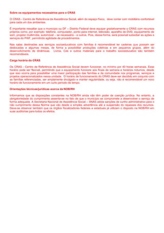 Sobre os equipamentos necessários para o CRAS
O CRAS - Centro de Referência da Assistência Social, além do espaço físico, deve contar com mobiliário confortável
para cada um dos ambientes.
É importante ressaltar que o município ou DF – Distrito Federal deve equipar gradativamente o CRAS com recursos
próprios como, por exemplo: telefone, computador, ponto para internet, televisão, aparelho de DVD, equipamento de
som, projetor multimídia, automóvel – se necessário - e outros. Pois, dessa forma, será possível subsidiar as ações e
serviços do PAIF, permitindo agilidade de procedimentos.
Nas salas destinadas aos serviços socioeducativos com famílias é recomendável ter cadeiras que possam ser
deslocadas e algumas mesas, de forma a possibilitar produções coletivas e em pequenos grupos, além do
desenvolvimento de dinâmicas. Livros, Cds e outros materiais para o trabalho socioeducativo são também
recomendáveis.
Carga horária do CRAS
Os CRAS - Centro de Referência de Assistência Social devem funcionar, no mínimo por 40 horas semanais. Esse
horário pode ser flexível, permitindo que o equipamento funcione aos finais de semana e horários noturnos, desde
que isso ocorra para possibilitar uma maior participação das famílias e da comunidade nos programas, serviços e
projetos operacionalizados nessa unidade. O horário de funcionamento do CRAS deve ser decidido em conjunto com
as famílias referenciadas, ser amplamente divulgado e manter regularidade, ou seja, não é recomendável um novo
horário de funcionamento em um curto período de tempo.
Orientações técnicas/jurídicas acerca da NOB/RH
Informamos que as disposições constantes na NOB/RH ainda não têm poder de coerção jurídica. No entanto, a
obrigatoriedade do cumprimento assenta-se no fato de que o município se compromete a desenvolver o serviço de
forma adequada. A Secretaria Nacional de Assistência Social – SNAS adota sanções de cunho administrativo para o
não cumprimento dessa Norma que vão desde a simples advertência até a suspensão do repasses dos recursos.
Deve-se observar também que os órgãos fiscalizadores federais e estaduais já utilizam o disposto na NOB/RH em
suas auditorias para todos os efeitos.
 