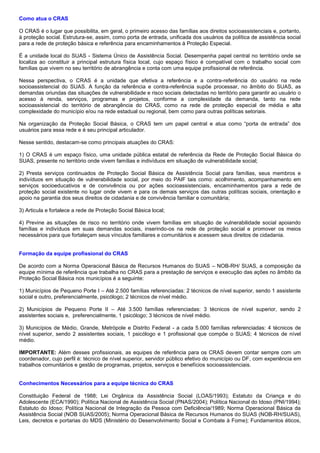 Como atua o CRAS
O CRAS é o lugar que possibilita, em geral, o primeiro acesso das famílias aos direitos socioassistenciais e, portanto,
à proteção social. Estrutura-se, assim, como porta de entrada, unificada dos usuários da política de assistência social
para a rede de proteção básica e referência para encaminhamentos à Proteção Especial.
É a unidade local do SUAS - Sistema Único de Assistência Social. Desempenha papel central no território onde se
localiza ao constituir a principal estrutura física local, cujo espaço físico é compatível com o trabalho social com
famílias que vivem no seu território de abrangência e conta com uma equipe profissional de referência.
Nessa perspectiva, o CRAS é a unidade que efetiva a referência e a contra-referência do usuário na rede
socioassistencial do SUAS. A função da referência e contra-referência supõe processar, no âmbito do SUAS, as
demandas oriundas das situações de vulnerabilidade e risco sociais detectadas no território para garantir ao usuário o
acesso à renda, serviços, programas e projetos, conforme a complexidade da demanda, tanto na rede
socioassistencial do território de abrangência do CRAS, como na rede de proteção especial de média e alta
complexidade do município e/ou na rede estadual ou regional, bem como para outras políticas setoriais.
Na organização da Proteção Social Básica, o CRAS tem um papel central e atua como “porta de entrada” dos
usuários para essa rede e é seu principal articulador.
Nesse sentido, destacam-se como principais atuações do CRAS:
1) O CRAS é um espaço físico, uma unidade pública estatal de referência da Rede de Proteção Social Básica do
SUAS, presente no território onde vivem famílias e indivíduos em situação de vulnerabilidade social;
2) Presta serviços continuados de Proteção Social Básica de Assistência Social para famílias, seus membros e
indivíduos em situação de vulnerabilidade social, por meio do PAIF tais como: acolhimento, acompanhamento em
serviços socioeducativos e de convivência ou por ações socioassistenciais, encaminhamentos para a rede de
proteção social existente no lugar onde vivem e para os demais serviços das outras políticas sociais, orientação e
apoio na garantia dos seus direitos de cidadania e de convivência familiar e comunitária;
3) Articula e fortalece a rede de Proteção Social Básica local;
4) Previne as situações de risco no território onde vivem famílias em situação de vulnerabilidade social apoiando
famílias e indivíduos em suas demandas sociais, inserindo-os na rede de proteção social e promover os meios
necessários para que fortaleçam seus vínculos familiares e comunitários e acessem seus direitos de cidadania.
Formação da equipe profissional do CRAS
De acordo com a Norma Operacional Básica de Recursos Humanos do SUAS – NOB-RH/ SUAS, a composição da
equipe mínima de referência que trabalha no CRAS para a prestação de serviços e execução das ações no âmbito da
Proteção Social Básica nos municípios é a seguinte:
1) Municípios de Pequeno Porte I – Até 2.500 famílias referenciadas: 2 técnicos de nível superior, sendo 1 assistente
social e outro, preferencialmente, psicólogo; 2 técnicos de nível médio.
2) Municípios de Pequeno Porte II – Até 3.500 famílias referenciadas: 3 técnicos de nível superior, sendo 2
assistentes sociais e, preferencialmente, 1 psicólogo; 3 técnicos de nível médio.
3) Municípios de Médio, Grande, Metrópole e Distrito Federal - a cada 5.000 famílias referenciadas: 4 técnicos de
nível superior, sendo 2 assistentes sociais, 1 psicólogo e 1 profissional que compõe o SUAS; 4 técnicos de nível
médio.
IMPORTANTE: Além desses profissionais, as equipes de referência para os CRAS devem contar sempre com um
coordenador, cujo perfil é: técnico de nível superior, servidor público efetivo do município ou DF, com experiência em
trabalhos comunitários e gestão de programas, projetos, serviços e benefícios socioassistenciais.
Conhecimentos Necessários para a equipe técnica do CRAS
Constituição Federal de 1988; Lei Orgânica da Assistência Social (LOAS/1993); Estatuto da Criança e do
Adolescente (ECA/1990); Política Nacional de Assistência Social (PNAS/2004); Política Nacional do Idoso (PNI/1994);
Estatuto do Idoso; Política Nacional de Integração da Pessoa com Deficiência/1989; Norma Operacional Básica da
Assistência Social (NOB SUAS/2005); Norma Operacional Básica de Recursos Humanos do SUAS (NOB-RH/SUAS),
Leis, decretos e portarias do MDS (Ministério do Desenvolvimento Social e Combate à Fome); Fundamentos éticos,
 
