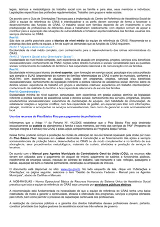 legais, teóricos e metodológicos do trabalho social com as família e para elas, seus membros e indivíduos;
Legislações específicas das profissões regulamentadas; Trabalho com grupos e redes sociais.
De acordo com o Guia de Orientações Técnicas para a implantação do Centro de Referência de Assistência Social de
2009 a equipe de referência do CRAS é interdisciplinar e os perfis devem convergir de forma a favorecer o
desenvolvimento das funções do CRAS. O trabalho social com famílias depende de um investimento e uma
predisposição de profissionais de diferentes áreas a trabalharem coletivamente, com objetivo comum de apoiar e
contribuir para a superação das situações de vulnerabilidade e fortalecer aspotencialidades das famílias usuárias dos
serviços ofertados no CRAS.
Perf il:
São dois os perfis possíveis para o técnico de nível médio da equipe de referência do CRAS. Recomenda-se a
presença dos dois perfis na equipe, a fim de suprir as demandas que as funções do CRAS requerem.
Perfil 1 “Agent e Adm inist rat ivo”:
Escolaridade de nível médio completo, com conhecimento para o desenvolvimento das rotinas administrativas do
CRAS.
Perfil 2 “Agent e Social e/ou Orient ador Social”:
Escolaridade de nível médio completo, com experiência de atuação em programas, projetos, serviços e/ou benefícios
socioassistenciais; conhecimento da PNAS; noções sobre direitos humanos e sociais; sensibilidade para as questões
sociais; conhecimento da realidade do território e boa capacidade relacional e de comunicação com as famílias. T
Perf il:
Escolaridade mínima para técnico de nível superior, com formação em serviço social, psicologia e/ou outra profissão
que compõe o SUAS (dependendo do número de famílias referenciadas ao CRAS e porte do município, conforme a
NOB-RH); com experiência de atuação e/ou gestão em programas, projetos, serviços e/ou benefícios
socioassistenciais; conhecimento da legislação referente à política nacional de assistência social; domínio sobre os
direitos sociais; experiência de trabalho em grupos e atividades coletivas; experiência em trabalho interdisciplinar;
conhecimento da realidade do território e boa capacidade relacional e de escuta das famílias.
Perf il: Coordenador:
Escolaridade mínima de nível superior, concursado, com experiência em gestão pública; domínio da legislação
referente à política nacional de assistência social e direitos sociais; conhecimento dos serviços, programas, projetos
e/oubenefícios socioassistenciais; experiência de coordenação de equipes, com habilidade de comunicação, de
estabelecer relações e negociar conflitos; com boa capacidade de gestão, em especial para lidar com informações,
planejar, monitorar e acompanhar os serviços socioassistenciais, bem como de gerenciar a rede socioassistencial
local.
Uso dos recursos do Piso Básico Fixo para pagamento de profissionais
Informamos que o Artigo 1º da Portaria Nº. 442/2005 estabelece que o Piso Básico Fixo seja destinado
exclusivamente ao custeio do atendimento à família e seus membros, por meio dos serviços do PAIF (Programa de
Atenção Integral à Família) nos CRAS e pelas ações complementares ao Programa Bolsa Família.
Dessa forma, poderão compor a prestação de contas da utilização do recurso federal repassado pela União por meio
do Piso Básico Fixo: despesas em custeio destinadas à manutenção e ao financiamento das ações e serviços
socioassistenciais de proteção básica, desenvolvidos no CRAS ou de modo complementar e no território de sua
abrangência, seus procedimentos metodológicos, materiais de custeio, atividades e prestação de serviços de
terceiros.
De acordo com o Manual para Agentes Municipais da Controladoria Geral da União (CGU), os recursos não
devem ser utilizados para o pagamento de aluguel de imóvel, pagamento de salários a funcionários públicos,
recolhimento de encargos sociais, rescisão de contrato de trabalho, vale-transporte e vale- refeição, passagens e
diárias, aquisição de bens e material permanente, construção ou ampliação de imóveis.
O documento está disponível no sítio: www.cgu.gov.br. No lado esquerdo da tela, clique em Publicações e
Orientações; na página seguinte, selecione o item “Gestão de Recursos Federais - Manual para os Agentes
Municipais”, abaixo de Cartilhas e Manuais.
A NOB-RH/SUAS - Norma Operacional Básica de Recursos Humanos do Sistema Único de Assistência Social
preceitua que toda a equipe de referência do CRAS seja composta por servidores públicos efetivos.
A recomendação está fundamentada na necessidade de que a equipe de referência do CRAS tenha uma baixa
rotatividade, de modo a garantir a continuidade, eficácia e efetividade dos programas, serviços e projetos ofertados
pelo CRAS, bem como permitir o processo de capacitação continuada dos profissionais.
A realização de concursos públicos e a garantia dos direitos trabalhistas desses profissionais devem, portanto,
constituir prioridade dos órgãos gestores da assistência social nas três esferas de governo.
 