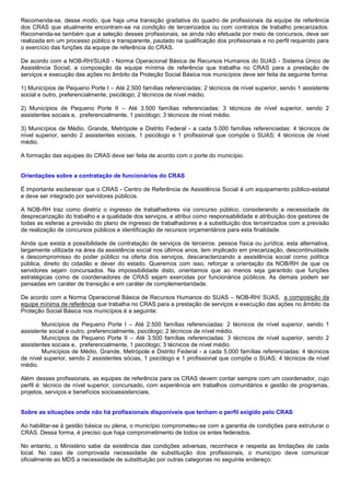 Recomenda-se, desse modo, que haja uma transição gradativa do quadro de profissionais da equipe de referência
dos CRAS que atualmente encontram-se na condição de terceirizados ou com contratos de trabalho precarizados.
Recomenda-se também que a seleção desses profissionais, se ainda não efetuada por meio de concursos, deve ser
realizada em um processo público e transparente, pautado na qualificação dos profissionais e no perfil requerido para
o exercício das funções da equipe de referência do CRAS.
De acordo com a NOB-RH/SUAS - Norma Operacional Básica de Recursos Humanos do SUAS - Sistema Único de
Assistência Social, a composição da equipe mínima de referência que trabalha no CRAS para a prestação de
serviços e execução das ações no âmbito da Proteção Social Básica nos municípios deve ser feita da seguinte forma:
1) Municípios de Pequeno Porte I – Até 2.500 famílias referenciadas: 2 técnicos de nível superior, sendo 1 assistente
social e outro, preferencialmente, psicólogo; 2 técnicos de nível médio.
2) Municípios de Pequeno Porte II – Até 3.500 famílias referenciadas: 3 técnicos de nível superior, sendo 2
assistentes sociais e, preferencialmente, 1 psicólogo; 3 técnicos de nível médio.
3) Municípios de Médio, Grande, Metrópole e Distrito Federal - a cada 5.000 famílias referenciadas: 4 técnicos de
nível superior, sendo 2 assistentes sociais, 1 psicólogo e 1 profissional que compõe o SUAS; 4 técnicos de nível
médio.
A formação das equipes do CRAS deve ser feita de acordo com o porte do município.
Orientações sobre a contratação de funcionários do CRAS
É importante esclarecer que o CRAS - Centro de Referência de Assistência Social é um equipamento público-estatal
e deve ser integrado por servidores públicos.
A NOB-RH traz como diretriz o ingresso de trabalhadores via concurso público, considerando a necessidade de
desprecarização do trabalho e a qualidade dos serviços, e atribui como responsabilidade e atribuição dos gestores de
todas as esferas a previsão do plano de ingresso de trabalhadores e a substituição dos terceirizados com a previsão
de realização de concursos públicos e identificação de recursos orçamentários para esta finalidade.
Ainda que exista a possibilidade de contratação de serviços de terceiros: pessoa física ou jurídica, esta alternativa,
largamente utilizada na área da assistência social nos últimos anos, tem implicado em precarização, descontinuidade
e descompromisso do poder público na oferta dos serviços, descaracterizando a assistência social como política
pública, direito do cidadão e dever do estado. Queremos com isso, reforçar a orientação da NOB/RH de que os
servidores sejam concursados. Na impossibilidade disto, orientamos que ao menos seja garantido que funções
estratégicas como de coordenadores de CRAS sejam exercidas por funcionários públicos. As demais podem ser
pensadas em caráter de transição e em caráter de complementaridade.
De acordo com a Norma Operacional Básica de Recursos Humanos do SUAS – NOB-RH/ SUAS, a composição da
equipe mínima de referência que trabalha no CRAS para a prestação de serviços e execução das ações no âmbito da
Proteção Social Básica nos municípios é a seguinte:
Municípios de Pequeno Porte I – Até 2.500 famílias referenciadas: 2 técnicos de nível superior, sendo 1
assistente social e outro, preferencialmente, psicólogo; 2 técnicos de nível médio.
Municípios de Pequeno Porte II – Até 3.500 famílias referenciadas: 3 técnicos de nível superior, sendo 2
assistentes sociais e, preferencialmente, 1 psicólogo; 3 técnicos de nível médio.
Municípios de Médio, Grande, Metrópole e Distrito Federal - a cada 5.000 famílias referenciadas: 4 técnicos
de nível superior, sendo 2 assistentes sócias, 1 psicólogo e 1 profissional que compõe o SUAS; 4 técnicos de nível
médio.
Além desses profissionais, as equipes de referência para os CRAS devem contar sempre com um coordenador, cujo
perfil é: técnico de nível superior, concursado, com experiência em trabalhos comunitários e gestão de programas,
projetos, serviços e benefícios socioassistenciais.
Sobre as situações onde não há profissionais disponíveis que tenham o perfil exigido pelo CRAS
Ao habilitar-se à gestão básica ou plena, o município comprometeu-se com a garantia de condições para estruturar o
CRAS. Dessa forma, é preciso que haja comprometimento de todos os entes federados.
No entanto, o Ministério sabe da existência das condições adversas, reconhece e respeita as limitações de cada
local. No caso de comprovada necessidade de substituição dos profissionais, o município deve comunicar
oficialmente ao MDS a necessidade de substituição por outras categorias no seguinte endereço:
 