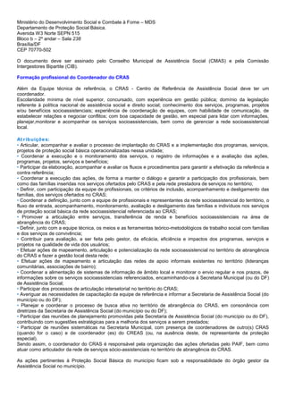 Ministério do Desenvolvimento Social e Combate à Fome – MDS
Departamento de Proteção Social Básica.
Avenida W3 Norte SEPN 515
Bloco b – 2º andar – Sala 238
Brasília/DF
CEP 70770-502
O documento deve ser assinado pelo Conselho Municipal de Assistência Social (CMAS) e pela Comissão
Intergestores Bipartite (CIB).
Formação profissional do Coordenador do CRAS
Além da Equipe técnica de referência, o CRAS - Centro de Referência de Assistência Social deve ter um
coordenador.
Escolaridade mínima de nível superior, concursado, com experiência em gestão pública; domínio da legislação
referente à política nacional de assistência social e direito social; conhecimento dos serviços, programas, projetos
e/ou benefícios socioassistenciais; experiência de coordenação de equipes, com habilidade de comunicação, de
estabelecer relações e negociar conflitos; com boa capacidade de gestão, em especial para lidar com informações,
planejar,monitorar e acompanhar os serviços socioassistenciais, bem como de gerenciar a rede socioassistencial
local.
At ribuições:
• Articular, acompanhar e avaliar o processo de implantação do CRAS e a implementação dos programas, serviços,
projetos de proteção social básica operacionalizadas nessa unidade;
• Coordenar a execução e o monitoramento dos serviços, o registro de informações e a avaliação das ações,
programas, projetos, serviços e benefícios;
• Participar da elaboração, acompanhar e avaliar os fluxos e procedimentos para garantir a efetivação da referência e
contra referência;
• Coordenar a execução das ações, de forma a manter o diálogo e garantir a participação dos profissionais, bem
como das famílias inseridas nos serviços ofertados pelo CRAS e pela rede prestadora de serviços no território;
• Definir, com participação da equipe de profissionais, os critérios de inclusão, acompanhamento e desligamento das
famílias, dos serviços ofertados no CRAS;
• Coordenar a definição, junto com a equipe de profissionais e representantes da rede socioassistencial do território, o
fluxo de entrada, acompanhamento, monitoramento, avaliação e desligamento das famílias e indivíduos nos serviços
de proteção social básica da rede socioassistencial referenciada ao CRAS;
• Promover a articulação entre serviços, transferência de renda e benefícios socioassistenciais na área de
abrangência do CRAS;
• Definir, junto com a equipe técnica, os meios e as ferramentas teórico-metodológicos de trabalho social com famílias
e dos serviços de convivência;
• Contribuir para avaliação, a ser feita pelo gestor, da eficácia, eficiência e impactos dos programas, serviços e
projetos na qualidade de vida dos usuários;
• Efetuar ações de mapeamento, articulação e potencialização da rede socioassistencial no território de abrangência
do CRAS e fazer a gestão local desta rede;
• Efetuar ações de mapeamento e articulação das redes de apoio informais existentes no território (lideranças
comunitárias, associações de bairro);
• Coordenar a alimentação de sistemas de informação de âmbito local e monitorar o envio regular e nos prazos, de
informações sobre os serviços socioassistenciais referenciados, encaminhando-os à Secretaria Municipal (ou do DF)
de Assistência Social;
• Participar dos processos de articulação intersetorial no território do CRAS;
• Averiguar as necessidades de capacitação da equipe de referência e informar a Secretaria de Assistência Social (do
município ou do DF);
• Planejar e coordenar o processo de busca ativa no território de abrangência do CRAS, em consonância com
diretrizes da Secretaria de Assistência Social (do município ou do DF);
• Participar das reuniões de planejamento promovidas pela Secretaria de Assistência Social (do município ou do DF),
contribuindo com sugestões estratégicas para a melhoria dos serviços a serem prestados;
• Participar de reuniões sistemáticas na Secretaria Municipal, com presença de coordenadores de outro(s) CRAS
(quando for o caso) e de coordenador (es) do CREAS (ou, na ausência deste, de representante da proteção
especial).
Sendo assim, o coordenador do CRAS é responsável pela organização das ações ofertadas pelo PAIF, bem como
atuar como articulador da rede de serviços sócio-assistenciais no território de abrangência do CRAS.
As ações pertinentes à Proteção Social Básica do município ficam sob a responsabilidade do órgão gestor da
Assistência Social no município.
 