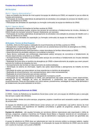 Funções dos profissionais do CRAS
At ribuições:
Perfil 1 “Agent e Adm inist rat ivo”:
• Apoio ao trabalho dos técnicos de nível superior da equipe de referência do CRAS, em especial no que se refere às
funções administrativas;
• Participação de reuniões sistemáticas de planejamento de atividades e de avaliação do processo de trabalho com a
equipe de referência do CRAS;
• Participação das atividades de capacitação (ou formação continuada) da equipe de referência do CRAS.
Perfil 2 “Agent e Social”:
• Recepção e oferta de informações às famílias usuárias do CRAS;
• Mediação dos processos grupais, próprios dos serviços de convivência e fortalecimentos de vínculos, ofertados no
CRAS (função de orientador social do Projovem Adolescente, por exemplo);
• Participação de reuniões sistemáticas de planejamento de atividades e de avaliação do processo de trabalho com a
equipe de referência do CRAS;
• Participação das atividades de capacitação (ou formação continuada) da equipe de referência do CRAS.de Nível
Superior
Atribuições: Técnico de Nível Superior
• Acolhida, oferta de informações e realização de encaminhamentos às famílias usuárias do CRAS;
• Planejamento e implementação do PAIF, de acordo com as características do território de abrangência do CRAS;
• Mediação de grupos de famílias dos PAIF;
• Realização de atendimentos particularizados e visitas domiciliares às famílias referenciadas ao CRAS;
• Desenvolvimento de atividades coletivas e comunitárias no território;
• Apoio técnico continuado aos profissionais responsáveis pelo(s) serviço(s) de convivência e fortalecimento de
vínculos desenvolvidos no território ou no CRAS;
• Acompanhamento de famílias encaminhadas pelos serviços de convivência e fortalecimento de vínculos ofertados
no território ou no CRAS;
• Realização da busca ativa no território de abrangência do CRAS e desenvolvimento de projetos que visam prevenir
aumento de incidência de situações de risco;
• Acompanhamento das famílias em descumprimento de condicionalidades;
• Alimentação de sistema de informação, registro das ações desenvolvidas e planejamento do trabalho de forma
coletiva.
• Articulação de ações que potencializem as boas experiências no território de abrangência;
• Realização de encaminhamento, com acompanhamento, para a rede socioassistencial;
• Realização de encaminhamentos para serviços setoriais;
• Participação das reuniões preparatórias ao planejamento municipal ou do DF;
• Participação de reuniões sistemáticas no CRAS, para planejamento das ações semanais a serem desenvolvidas,
definição de fluxos, instituição de rotina de atendimento e acolhimento dos usuários; organização dos
encaminhamentos, fluxos de informações com outros setores, procedimentos, estratégias de resposta às demandas e
de fortalecimento das potencialidades do território.
Sobre a equipe de profissionais do CRAS
O CRAS - Centro de Referência de Assistência Social deve contar com uma equipe de referência para a execução
dos serviços e ações nele ofertados.
Se houver ofertas diretas de outros serviços, programas, projetos e benefícios será necessário ampliar a quantidade
de profissionais.
As equipes de referência para os CRAS devem contar sempre com um coordenador, cujo perfil é: técnico de nível
superior, concursado, com experiência em trabalhos comunitários e gestão de programas, projetos, serviços e
benefícios socioassistenciais.
Equipes de referência - são aquelas formadas por servidores efetivos responsáveis pela organização e oferta de
serviços, programas, projetos e benefícios de Proteção Social Básica e Especial, levando-se em consideração o
número de famílias e indivíduos referenciados, o tipo de atendimento e aquisições que devem ser garantidas aos
usuários.
A equipe de referência do CRAS deve ser selecionada por meio de concurso público ou processo seletivo, regidos
pelos critérios da transparência e impessoalidade. A composição da equipe de referência do CRAS varia de acordo
com o porte do município, como prevê a NOB-RH.
 