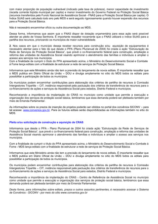 com maior proporção de população vulnerável (indicado pela taxa de pobreza), menor capacidade de investimento
(receita corrente líqüida municipal per capita) e menor investimento do Governo Federal na Proteção Social Básica
(recursos transferidos pelo Fundo Nacional de Assistência Social - FNAS para a Proteção Social Básica per capita). O
Índice SUAS será calculado todo ano pelo MDS e será seguido rigorosamente quando houver expansão dos recursos
para a Proteção Social Básica.
Não é necessário encaminhar ofício ou outra documentação ao MDS.
Dessa forma, informamos que assim que o FNAS dispor de dotação orçamentária para essa ação será possível
atender ao pleito de Vossa Senhoria. É importante ressaltar novamente que o FNAS utilizará o índice SUAS para a
partilha dos recursos, priorizando os municípios de maior vulnerabilidade.
2. Nos casos em que o município deseja receber recursos para construção e/ou aquisição de equipamentos é
necessário atentar para o fato de que desde o PPA (Plano Plurianual de 2004) foi criada a ação “Estruturação da
Rede de Serviços de Proteção Social Básica”, que prevê o co-financiamento federal para construção, ampliação e
reforma das unidades de Assistência Social visando aprimorar o atendimento das famílias e indivíduos e ampliar o
acesso aos serviços nos municípios.
Com a finalidade de cumprir o título do PPA apresentado acima, o Ministério do Desenvolvimento Social e Combate
à Fome lança editais com a finalidade de estruturar a rede de serviços de Proteção Social Básica.
Informamos que este Ministério ainda não tem a previsão do lançamento de novos editais. É importante ressaltar que
o MDS publica em Diário Oficial da União – DOU e divulga amplamente no sítio do MDS todos os editais para
possibilitar a participação de todos os municípios.
Os municípios podem encaminhar contribuições para elaboração dos critérios de partilha de recursos à Comissão
Intergestores Tripartite – CIT, instância responsável pela pactuação dos critérios de transferência de recursos para o
co-financiamento de ações e serviços da Assistência Social para estados, Distrito Federal e municípios.
Reconhecendo a importância da implantação do CRAS no município como unidade que permite a execução e
organização dos serviços de proteção social básica, lembramos que essa demanda poderá ser pleiteada também por
meio de Emenda Parlamentar.
As informações sobre os prazos de inserção de projetos poderão ser obtidos no portal dos convênios SICONV – para
tal acesse: www.convenios.gov.br. Para os futuros editais serão disponibilizadas as informações também no sítio do
MDS.
Pleito e/ou solicitação de construção e aquisição de CRAS
Informamos que desde o PPA - Plano Plurianual de 2004 foi criada ação “Estruturação da Rede de Serviços de
Proteção Social Básica”, que prevê o co-financiamento federal para construção, ampliação e reforma das unidades de
Assistência Social visando aprimorar o atendimento das famílias e indivíduos e ampliar o acesso aos serviços nos
municípios.
Com a finalidade de cumprir o título do PPA apresentado acima, o Ministério do Desenvolvimento Social e Combate à
Fome - MDS lança editais com a finalidade de estruturar a rede de serviços de Proteção Social Básica.
Informamos que este Ministério ainda não tem a previsão do lançamento de novos editais. É importante ressaltar que
o MDS publica em Diário Oficial da União – DOU e divulga amplamente no sítio do MDS todos os editais para
possibilitar a participação de todos os municípios.
Os municípios podem encaminhar contribuições para elaboração dos critérios de partilha de recursos à Comissão
Intergestores Tripartite – CIT, instância responsável pela pactuação dos critérios de transferência de recursos para o
co-financiamento de ações e serviços da Assistência Social para estados, Distrito Federal e municípios.
Reconhecendo a importância da implantação do CRAS - Centro de Referência de Assistência Social no município
como unidade que permite a execução e organização dos serviços de proteção social básica, lembramos que essa
demanda poderá ser pleiteada também por meio de Emenda Parlamentar.
Desta forma, para informações sobre editais, prazos e outros assuntos pertinentes, é necessário acessar o Sistema
de Convênios - SICONV - por meio do sítio www.convenios.gov.br
 