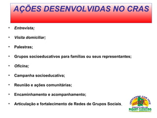 Entrevista; Visita domiciliar;  Palestras; Grupos socioeducativos para famílias ou seus representantes; Oficina; Campanha socioeducativa;  Reunião e ações comunitárias;  Encaminhamento e acompanhamento; Articulação e fortalecimento de Redes de Grupos Sociais   AÇÕES DESENVOLVIDAS NO CRAS 
