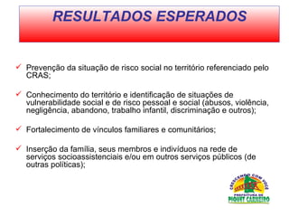Prevenção da situação de risco social no território referenciado pelo CRAS;  Conhecimento do território e identificação de situações de vulnerabilidade social e de risco pessoal e social (abusos, violência, negligência, abandono, trabalho infantil, discriminação e outros);  Fortalecimento de vínculos familiares e comunitários;  Inserção da família, seus membros e indivíduos na rede de serviços socioassistenciais e/ou em outros serviços públicos (de outras políticas);  RESULTADOS ESPERADOS 