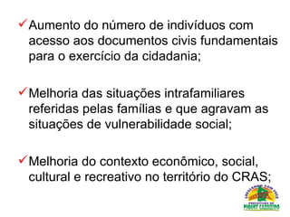 Aumento do número de indivíduos com acesso aos documentos civis fundamentais para o exercício da cidadania;  Melhoria das situações intrafamiliares referidas pelas famílias e que agravam as situações de vulnerabilidade social;  Melhoria do contexto econômico, social, cultural e recreativo no território do CRAS;  