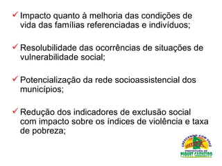 Impacto quanto à melhoria das condições de vida das famílias referenciadas e indivíduos;  Resolubilidade das ocorrências de situações de vulnerabilidade social;  Potencialização da rede socioassistencial dos municípios;  Redução dos indicadores de exclusão social com impacto sobre os índices de violência e taxa de pobreza;  