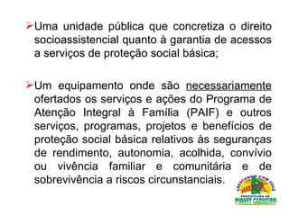 Uma unidade pública que concretiza o direito socioassistencial quanto à garantia de acessos a serviços de proteção social básica; Um equipamento onde são  necessariamente  ofertados os serviços e ações do Programa de Atenção Integral à Família (PAIF) e outros serviços, programas, projetos e benefícios de proteção social básica relativos às seguranças de rendimento, autonomia, acolhida, convívio ou vivência familiar e comunitária e de sobrevivência a riscos circunstanciais.  