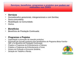 Serviços  Socioeducativo geracionais, intergeracionais e com famílias;  Socio-comunitário;  Reabilitação na Comunidade;  Outros.  Benefícios  Benefícios de Prestação Continuada;  Programas e Projetos  Capacitação e promoção da inserção produtiva;  Promoção da inclusão produtiva para beneficiários do Programa Bolsa Família - PBF e no Benefício de Prestação Continuada;  Projetos e Programas de Enfrentamento à Pobreza;  Projetos e Programas de Enfrentamento à Fome;  Grupos de Produção e Economia Solidária;  Geração de Trabalho e Renda;   Serviços, benefícios, programas e projetos que  podem ser  realizados nos CRAS 
