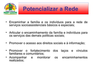 Encaminhar a família e os indivíduos para a rede de serviços socioassistenciais básicos e especiais;  Articular o encaminhamento da família e indivíduos para os serviços das demais políticas sociais;  Promover o acesso aos direitos sociais e à informação;  Promover o fortalecimento dos laços e vínculos familiares e comunitários;  Acompanhar e monitorar os encaminhamentos realizados;  Potencializar a Rede 