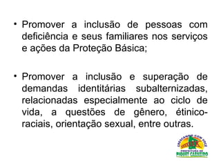 Promover a inclusão de pessoas com deficiência e seus familiares nos serviços e ações da Proteção Básica;  Promover a inclusão e superação de demandas identitárias subalternizadas, relacionadas especialmente ao ciclo de vida, a questões de gênero, étinico-raciais, orientação sexual, entre outras.  