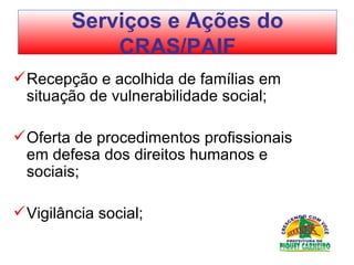 Recepção e acolhida de famílias em situação de vulnerabilidade social;  Oferta de procedimentos profissionais em defesa dos direitos humanos e sociais; Vigilância social; Serviços e Ações do CRAS/PAIF 