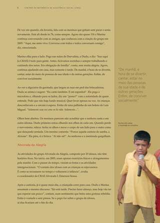 De vez em quando, ela levanta, fala com os meninos que gritam sem parar e senta
novamente. Está ali desde às 7h, como sempre. Agora são quase 11h e Marina
continua conversando com as amigas, que conheceu com a criação do grupo em
2005. “Aqui, me sinto viva. Converso com todos e todos conversam comigo”,
diz, emocionada.
Marina olha para o lado. Pega nas mãos de Durvalina, a Dudu, e diz: “Isso aqui
[o CRAS] é tudo para gente. Antes, ficávamos sozinhas e sempre trabalhando e
cuidando dos netos. Era obrigação de família”, conta, sem muita alegria. Agora,
continua ajudando em casa, mas somente à tarde. De manhã, é hora de se divertir,
cantar, estar do meio de pessoas de sua idade e de outras gerações. Enfim, de
conviver socialmente.
Ao ver a algazarra da garotada, que largou as ruas em prol das brincadeiras,
Dudu se anima e sugere: “Eu canto também. E em espanhol”. Ela pega o
microfone e, olhando para os lados, diz um “posso?” com a autoridade de quem
entende. Pede que não haja fundo musical. Quer levar apenas na voz. As crianças
desconfiavam e a cercam à espera. Então dá uma palhinha de um bolero de Luis
Miguel. “Solamente una vez ame en la vida. Solamente...”.
Olhos bem abertos. Os meninos parecem não acreditar que a senhora canta e em
outro idioma. Dudu primeiro entoa olhando nos olhos de cada um. Quando perde
o nervosismo, relaxa: fecha os olhos e mexe o corpo de um lado para o outro como
que dançando sentada. Um menino comenta: “Parece aquela cantora de samba, a
Alcione”. Ela pára, ri e brinca: “Aí não né!”. As senhoras e a meninada gargalham.
Alvorada da Alegria
As atividades do grupo Alvorada da Alegria, composto por 20 idosos, não têm
horários fixos. No início, em 2005, eram apenas exercícios físicos e alongamentos
pela manhã. Com o passar do tempo, vieram as festas e as atividades
intergeracionais. “O contato dos idosos com as crianças os rejuvenesce.
É como se recuassem no tempo e voltassem à infância”, avalia
o coordenador do CRAS Alvorada I, Emerson Sousa.
Após a cantoria, já é quase meio-dia, a criançada corre para casa. Dudu e Marina
assumem o mesmo discurso: “Iiii está tarde. Preciso fazer almoço, mas hoje vão ter
que esperar um pouco”, contam, num sentimento que beira uma gostosa rebeldia.
Estão à vontade e sem pressa. Se o papo for sobre o grupo de idosos,
aí elas ficariam até o fim do dia.
“De manhã, é
hora de se divertir,
cantar, estar no
meio das pessoas
de sua idade e de
outras gerações.
Enfim, de conviver
socialmente.”
Na hora de cantar, 	
a meninada se concentra
8	 C e n t r o s  d e  R e f e r ê n c i a d E Ass i s t ê n c i a S o c i a l ( CRA S )
 