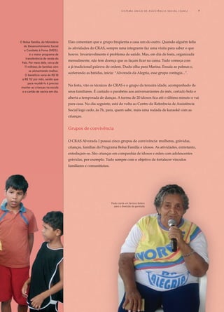 Elas comentam que o grupo freqüenta a casa um do outro. Quando alguém falta
às atividades do CRAS, sempre uma integrante faz uma visita para saber o que
houve. Invariavelmente é problema de saúde. Mas, em dia de festa, organizada
mensalmente, não tem doença que as façam ficar na cama. Tudo começa com
a já tradicional palavra de ordem. Dudu olha para Marina. Ensaia as palmas e,
acelerando as batidas, inicia: “Alvorada da Alegria, esse grupo contagia...”.
Na festa, vão os técnicos do CRAS e o grupo da terceira idade, acompanhado de
seus familiares. É cantado o parabéns aos aniversariantes do mês, cortado bolo e
aberta a temporada de danças. A turma de 20 idosos fica até o último minuto e vai
para casa. No dia seguinte, está de volta ao Centro de Referência de Assistência
Social logo cedo, às 7h, para, quem sabe, mais uma rodada de karaokê com as
crianças.
Grupos de convivência
O CRAS Alvorada I possui cinco grupos de convivência: mulheres, grávidas,
crianças, famílias do Programa Bolsa Família e idosos. As atividades, entretanto,
entrelaçam-se. São crianças em companhia de idosos e mães com adolescentes
grávidas, por exemplo. Tudo sempre com o objetivo de fortalecer vínculos
familiares e comunitários.
O Bolsa Família, do Ministério
do Desenvolvimento Social
e Combate à Fome (MDS),
é o maior programa de
transferência de renda do
País. Por meio dele, cerca de
11 milhões de famílias vêm
se alimentando melhor.
O benefício varia de R$ 18
a R$ 112 por mês, sendo que
para recebê-lo é preciso
manter as crianças na escola
e o cartão de vacina em dia.
Dudu canta um famoso bolero	
para a diversão da garotada
	 S i s t e m a Ú n i c o d E Ass i s t ê n c i a S o c i a l ( S U A S ) 	 9
 