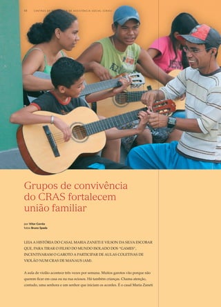 Grupos de convivência
do CRAS fortalecem
união familiar
por Vítor Corrêa
fotos Bruno Spada
Leia a história do casal Maria Zaneti e Vilson DA Silva Escobar
que, para tirar o filho do mundo isolado dos “games”,
incentivaram o garoto a participar de aulas coletivas de
violão num CRAS de Manaus (AM).
A aula de violão acontece três vezes por semana. Muitos garotos vão porque não
querem ficar em casa ou na rua ociosos. Há também crianças. Chama atenção,
contudo, uma senhora e um senhor que iniciam os acordes. É o casal Maria Zaneti
10	 C e n t r o s  d e  R e f e r ê n c i a d E Ass i s t ê n c i a S o c i a l ( CRA S )
 
