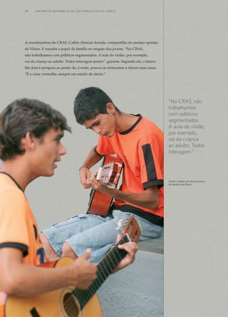 A coordenadora do CRAS, Cathia Alencar Arruda, compartilha da mesma opinião
de Vilson. E ressalta o papel da família no resgate dos jovens. “No CRAS,
não trabalhamos com públicos segmentados. A aula de violão, por exemplo,
vai da criança ao adulto. Todos interagem juntos”, garante. Segundo ela, o bairro
São José é perigoso ao ponto de, à noite, poucos se arriscarem a deixar suas casas.
“É a zona vermelha, sempre em estado de alerta.”
“No CRAS, não
trabalhamos
com públicos
segmentados.
A aula de violão,
por exemplo,
vai da criança
ao adulto. Todos
interagem.”
Jovens cantam um dos sucessos	
da banda Jota Quest
12	 C e n t r o s  d e  R e f e r ê n c i a d E Ass i s t ê n c i a S o c i a l ( CRA S )
 