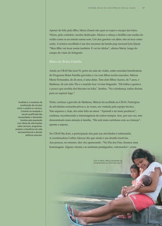 Apesar de feliz pelo filho, Maria Zaneti não quer se expor e escapa das fotos.
Vilson, pelo contrário, mostra dedicação. Abaixa a cabeça e dedilha nas cordas do
violão como se no retrato saísse som. Um dos garotos vai além: não só toca como
canta. A música escolhida é um dos sucessos da banda pop nacional Jota Quest.
“Meu filho vai tocar assim também. E vai ter ídolos”, afirma Maria, longe do
campo de visão do fotógrafo.
Mães do Bolsa Família
Ainda no CRAS São José IV, perto da aula de violão, estão reunidas beneficiárias
do Programa Bolsa Família grávidas e/ou com filhos recém-nascidos. Márcia
Maria Fernandes, de 26 anos, é uma delas. Tem dois filhos: Isaura, de 7 anos, e
Matheus, de um mês. Ela e o marido Izac viviam brigando. “Ele bebia e gastava
o pouco que recebia dos biscates na folia”, lembra. “Na vizinhança, todos diziam
para eu separar logo.”
Triste, confusa e grávida de Matheus, Márcia foi acolhida no CRAS. Participou
de atividades socioeducativas e, às vezes, era visitada pela equipe técnica.
Não separou e, hoje, diz estar feliz no amor. “Aprendi a ter mais paciência”,
confessa, reconhecendo a intransigência de outros tempos. Izac, por sua vez, tem
demonstrado mais atenção à família. “Ele está mais carinhoso com as crianças”,
aponta a esposa.
No CRAS São José, a participação dos pais nas atividades é estimulada.
A coordenadora Cathia Alencar diz que ainda é um desafio trazê-los.
Aos poucos, no entanto, eles vão aparecendo. “No Dia dos Pais, fizemos uma
homenagem. Alguns vieram e se sentiram prestigiados, valorizados”, conta.
Acolhida é o momento de
constituição de vínculos
entre o usuário e o serviço.
Consiste na recepção e
escuta qualificada das
necessidades e demandas
trazidas pela população
com oferta de informações
sobre serviços, programas,
projetos e benefícios da rede
socioassistencial e demais
políticas setoriais.
Com os filhos, Márcia Fernandes vai
semanalmente ao CRAS São José IV
	 S i s t e m a Ú n i c o d E Ass i s t ê n c i a S o c i a l ( S U A S ) 	 13
 