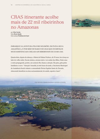 Embarque na aventura pelo rio Solimões. Em plena selva
amazônica, é por meio do barco do CRAS que os serviços
socioassistenciais chegam aos ribeirinhos de Coari (AM).
Quarta-feira, depois do almoço, e Maria de Fátima Pacheco, de 39 anos, lava louça ao
lado do velho rádio. Escuta música, arruma tudo e vai cuidar dos filhos. Entre uma
e outra propaganda, porém, um anúncio lhe chama a atenção. Ela pára, grita pelos
familiares e ouve: “Atenção! Amanhã, às três horas da tarde, a Secretaria Municipal
de Assistência Social visitará a comunidade Divino Espírito Santo do Trocarís,
oferecendo benefícios na área socioassistencial, de saúde, esporte e lazer”.
CRAS itinerante acolhe
mais de 22 mil ribeirinhos
no Amazonas
por Vítor Corrêa
fotos Bruno Spada
fotos aéreas Prefeitura de Coari
Coari está entre a floresta amazônica e o barrento rio Solimões
14	 C e n t r o s  d e  R e f e r ê n c i a d E Ass i s t ê n c i a S o c i a l ( CRA S )
 