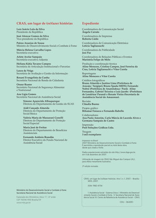 CRAS, um lugar de (re)fazer histórias
Luiz Inácio Lula da Silva
Presidente da República
José Alencar Gomes da Silva
Vice-presidente da República
Patrus Ananias de Sousa
Ministro do Desenvolvimento Social e Combate à Fome
Márcia Helena Carvalho Lopes
Secretária-executiva
Arlete Avelar Sampaio
Secretária-executiva Adjunta
Heliana Kátia Tavares Campos
Secretária de Articulação Institucional e Parcerias
Laura da Veiga
Secretária de Avaliação e Gestão da Informação
Rosani Evangelista da Cunha
Secretária Nacional de Renda de Cidadania
Onaur Ruano
Secretário Nacional de Segurança Alimentar
e Nutricional
Ana Lígia Gomes
Secretária Nacional de Assistência Social
Simone Aparecida Albuquerque
Diretora do Departamento de Gestão do SUAS
Aidê Cançado Almeida
Diretora do Departamento de Proteção
Social Básica
Valéria Maria de Massarani Gonelli
Diretora do Departamento de Proteção
Social Especial
Maria José de Freitas
Diretora do Departamento de Benefícios
Assistenciais
Fernando Antônio Brandão
Diretor Executivo do Fundo Nacional de
Assistência Social
Expediente
Coordenadora de Comunicação Social
Ângela Carrato
Coordenadora de Imprensa
Roberta Caldo
Coordenadora de Comunicação Eletrônica
Letícia Tagliassuchi
Coordenadora de Publicidade
Josi Paz
Coordenadora de Relações Públicas e Eventos
Maristela Felipe de Melo
Produção e coordenação técnica
Aline Menezes, Cristina Campos, José Ferreira da
Crus, Letícia Tagliassuchi e Vítor Corrêa
Reportagens
Aline Menezes e Vítor Corrêa
Créditos fotográficos
Bruno Almeida e Justino Lima (Prefeitura de
Aracaju / Sergipe); Bruno Spada (MDS); Fernando
Nobre (Prefeitura de Ananindeua / Pará); Aline
Fernandes, Gabriel Teixeira e Luiz Jacobs (Prefeitura
de Londrina/ Paraná) e Renato Vieira (Secretaria de
Assistência Social do Amazonas).
Revisão
Cláudia Buono
Projeto gráfico
Ribamar Fonseca e Fernando Rabello
Colaboradores
Ana Paola Amorim, Carla Márcia de Lacerda Alves e
Germana Sampaio de Castro
Impressão
Pool Soluções Gráficas Ltda.
Tiragem
3 mil exemplares
Impresso no Brasil
2007 Ministério do Desenvolvimento Social e Combate à Fome
É permitida a reprodução parcial ou total desta obra,
desde que citada a fonte.
Dados populacionais extraídos do site http://www.ibge.gov.br,
em 4 de dezembro de 2007.
Utilização de imagem do CRAS São Miguel dos Campos (AL),
para efeito meramente ilustrativo.
2ª edição revisada.
Agradecimentos
Percorrer o Brasil de Norte a Sul, atualmente, é ver que o direito
socioassistencial está chegando ao nosso povo, principalmente àqueles que
necessitam. Seja em Coari, no interior amazonense, onde a ribeirinha dona
Maria se alegra ao saber da visita do CRAS itinerante e ao mostrar o cartão
do Bolsa Família; seja em Londrina, interior paranaense, onde a valente dona
Márcia luta incansavelmente em defesa dos filhos e sabe que as atividades do
CRAS e o benefício do Bolsa Família foram decisivos para isso. Ou, ainda, em
Aracaju, capital sergipana, onde jovens descobrem a importância de conhecer
os anseios de sua comunidade.
Embora seja uma pequena amostra do que vem acontecendo pelo País afora,
esta revista retrata a experiência de um povo que tem voz e força.
E esse recorte só foi possível graças ao empenho e dedicação das equipes das
Secretarias Municipais de Assistência Social de Ananindeua (PA), Aracaju
(SE), Belo Horizonte (MG), Coari (AM), Londrina (PR) e Manaus (AM) e da
Secretaria Estadual de Assistência Social do Amazonas.
Os agradecimentos se estendem, em particular, a todos os usuários, técnicos,
coordenadores dos CRAS e secretários visitados pelas equipes da Assessoria
de Comunicação Social do MDS e pela Secretaria Nacional de Assistência
Social (SNAS) e, no geral, a todos que acreditam e defendem uma assistência
social pública. Para todos!
CRAS, um lugar de (re)fazer histórias. Ano 1, n. 1, 2007. – Brasília :
MDS, 2007.
ISSN: 1982-4734
1. Assistência Social – Sistema Único. I. Ministério do Desenvol-
vimento Social e Combate à Fome. II. Secretaria Nacional de Assis-
tência Social. III. Centro de Referência de Assistência Social – CRAS.
CDU – 364(81)
Ministério do Desenvolvimento Social e Combate à Fome
Secretaria Nacional de Assistência Social
Esplanada dos Ministérios, bloco “C”, 6º andar
CEP 70046-900 Brasília/DF
www.mds.gov.br
 