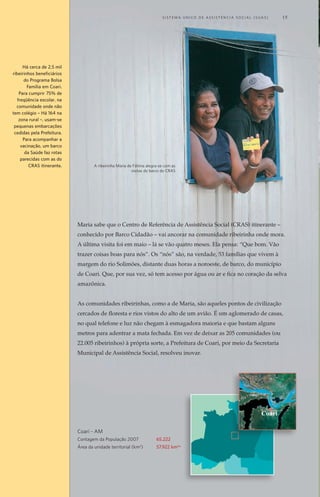 O ideal é acompanhar todos do Bolsa Família
A Secretaria de Assistência Social de Londrina já planeja o dia em que o acom-
panhamento de condicionalidades possa ser realizado com a totalidade dos be-
neficiários do Bolsa Família. No município, são 16,4 mil famílias no programa de
transferência de renda. “Isso seria o ideal, mas precisaríamos de mais pessoal”,
reconhece a coordenadora do CRAS Sul B, Tânia Micheletti.
A implantação de um sistema eletrônico nos CRAS já sinaliza para esse caminho.
O Sistema de Informatização da Rede de Serviços da Assistência Social (IRSAS),
que está já está em funcionamento, reúne todas as informações dos usuários do
CRAS numa só tela de computador.
Antes, era preciso 17 tabelas para cruzar informações a fim de saber, por exemplo,
de quais programas a pessoa era beneficiária, de que atividade participava e o que
ela demandava do CRAS. Agora, o IRSAS vai possibilitar tudo isso a um só clique.
A proposta é disponibilizar, também no sistema, as condicionalidades dos progra-
mas sociais de todos os beneficiários e, quem sabe, acompanhá-las por meio de
atividades específicas, assim como foi realizado com o projeto piloto da Zona Sul.
“É a assistência social entrando no século 21”, antevê a secretária de Assistência
Social de Londrina, Maria Luiza Rizotti. Em seguida, ela explica como o sistema
pode melhorar o atendimento das famílias: “A idéia é que a coordenadora do
CRAS possa puxar no sistema e ver quantos são os usuários. Se nesse mês teve
gente nova. Por que cresceu a demanda nova. Quais são as grandes demandas
novas que estão aparecendo e por que estão aparecendo. E, a partir daí, organi-
zar novas atividades.”
A intersetorialidade é uma
estratégia de gestão.
Refere-se à articulação e
integração entre as políticas
públicas e sociais, que supera
a fragmentação de saberes
e estruturas sociais, com o
objetivo de responder, de
forma integral, as situações
de vulnerabilidade e risco
social e pessoal.
“O barco surgiu inicialmente para levar documentação à área rural”,
explica a secretária municipal de Assistência Social, Joelma Gomes Aguiar.
“Aí, posteriormente, com a implantação do CRAS urbano, com o SUAS [Sistema
Único de Assistência Social], com a habilitação do município em gestão plena,
nós sentimos a necessidade de ampliar as nossas ações e nos profissionalizarmos”.
Foi quando saiu de cena o Barco Cidadão e apareceu o CRAS itinerante.
Dia da visita do CRAS
Amanhece. É quinta-feira. Maria está aflita. Não vê a hora de a tarde chegar.
Ela e o marido, Luis da Silva, de 49 anos, nem vão à roça cuidar das mandiocas,
bananas e malvas. Mria arruma a casa e prepara o almoço rapidamente. Dá uma
da tarde e a família de seis filhos está com o pé na terra em direção a Vila do
Trocarís. São trinta minutos de caminhada até chegar ao centro da comunidade,
local previsto para a visita do CRAS itinerante.
O barco atrasa. Mesmo assim, a comunidade continua à espera. A expectativa
de “coisas boas”, como disse Maria, pode ser traduzida nos seguintes serviços
gratuitos: palestra sobre DST/AIDS, a partir da necessidade identificada pela
equipe técnica do CRAS, corte de cabelo, atividade socioeducativa para crianças
e adolescentes, acompanhamento das famílias inseridas nos programas de
transferência condicionada de renda Bolsa Família (federal) e Direito à Cidadania
(municipal), documentação e atendimento do Conselho Tutelar.
No CRAS itinerante, os ribeirinhos são acolhidos pela equipe de assistentes
sociais e psicólogos e vistos como coarienses com direitos iguais aos moradores
da cidade. Com direito, inclusive, à assistência social pública onde quer que seja
– mesmo que demore até 24 horas de barco para se chegar até lá.
Técnica do CRAS “dribla” a água para
chegar aos ribeirinhos
	 S i s t e ma Ú n i c o d e A ss i s t ê n c i a S o c i a l ( S U A S ) 	 33
Maria sabe que o Centro de Referência de Assistência Social (CRAS) itinerante –
conhecido por Barco Cidadão – vai ancorar na comunidade ribeirinha onde mora.
A última visita foi em maio – lá se vão quatro meses. Ela pensa: “Que bom. Vão
trazer coisas boas para nós”. Os “nós” são, na verdade, 53 famílias que vivem à
margem do rio Solimões, distante duas horas a noroeste, de barco, do município
de Coari. Que, por sua vez, só tem acesso por água ou ar e fica no coração da selva
amazônica.
As comunidades ribeirinhas, como a de Maria, são aqueles pontos de civilização
cercados de floresta e rios vistos do alto de um avião. É um aglomerado de casas,
no qual telefone e luz não chegam à esmagadora maioria e que bastam alguns
metros para adentrar a mata fechada. Em vez de deixar as 205 comunidades (ou
22.005 ribeirinhos) à própria sorte, a Prefeitura de Coari, por meio da Secretaria
Municipal de Assistência Social, resolveu inovar.
Há cerca de 2,5 mil
ribeirinhos beneficiários
do Programa Bolsa
Família em Coari.
Para cumprir 75% de
freqüência escolar, na
comunidade onde não
tem colégio – Há 164 na
zona rural –, usam-se
pequenas embarcações
cedidas pela Prefeitura.
Para acompanhar a
vacinação, um barco
da Saúde faz rotas
parecidas com as do
CRAS itinerante.
Coari - AM
Contagem da População 2007	 65.222
Área da unidade territorial (km2
)	 57.922 km2w
Coari
A ribeirinha Maria de Fátima alegra-se com as
visitas do barco do CRAS
	 S i s t e ma Ú n i c o d e A ss i s t ê n c i a S o c i a l ( S U A S ) 	 15
 