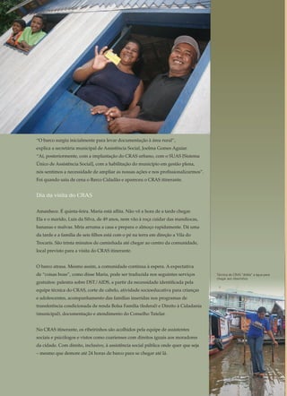 O ideal é acompanhar todos do Bolsa Família
A Secretaria de Assistência Social de Londrina já planeja o dia em que o acom-
panhamento de condicionalidades possa ser realizado com a totalidade dos be-
neficiários do Bolsa Família. No município, são 16,4 mil famílias no programa de
transferência de renda. “Isso seria o ideal, mas precisaríamos de mais pessoal”,
reconhece a coordenadora do CRAS Sul B, Tânia Micheletti.
A implantação de um sistema eletrônico nos CRAS já sinaliza para esse caminho.
O Sistema de Informatização da Rede de Serviços da Assistência Social (IRSAS),
que está já está em funcionamento, reúne todas as informações dos usuários do
CRAS numa só tela de computador.
Antes, era preciso 17 tabelas para cruzar informações a fim de saber, por exemplo,
de quais programas a pessoa era beneficiária, de que atividade participava e o que
ela demandava do CRAS. Agora, o IRSAS vai possibilitar tudo isso a um só clique.
A proposta é disponibilizar, também no sistema, as condicionalidades dos progra-
mas sociais de todos os beneficiários e, quem sabe, acompanhá-las por meio de
atividades específicas, assim como foi realizado com o projeto piloto da Zona Sul.
“É a assistência social entrando no século 21”, antevê a secretária de Assistência
Social de Londrina, Maria Luiza Rizotti. Em seguida, ela explica como o sistema
pode melhorar o atendimento das famílias: “A idéia é que a coordenadora do
CRAS possa puxar no sistema e ver quantos são os usuários. Se nesse mês teve
gente nova. Por que cresceu a demanda nova. Quais são as grandes demandas
novas que estão aparecendo e por que estão aparecendo. E, a partir daí, organi-
zar novas atividades.”
A intersetorialidade é uma
estratégia de gestão.
Refere-se à articulação e
integração entre as políticas
públicas e sociais, que supera
a fragmentação de saberes
e estruturas sociais, com o
objetivo de responder, de
forma integral, as situações
de vulnerabilidade e risco
social e pessoal.
“O barco surgiu inicialmente para levar documentação à área rural”,
explica a secretária municipal de Assistência Social, Joelma Gomes Aguiar.
“Aí, posteriormente, com a implantação do CRAS urbano, com o SUAS [Sistema
Único de Assistência Social], com a habilitação do município em gestão plena,
nós sentimos a necessidade de ampliar as nossas ações e nos profissionalizarmos”.
Foi quando saiu de cena o Barco Cidadão e apareceu o CRAS itinerante.
Dia da visita do CRAS
Amanhece. É quinta-feira. Maria está aflita. Não vê a hora de a tarde chegar.
Ela e o marido, Luis da Silva, de 49 anos, nem vão à roça cuidar das mandiocas,
bananas e malvas. Mria arruma a casa e prepara o almoço rapidamente. Dá uma
da tarde e a família de seis filhos está com o pé na terra em direção a Vila do
Trocarís. São trinta minutos de caminhada até chegar ao centro da comunidade,
local previsto para a visita do CRAS itinerante.
O barco atrasa. Mesmo assim, a comunidade continua à espera. A expectativa
de “coisas boas”, como disse Maria, pode ser traduzida nos seguintes serviços
gratuitos: palestra sobre DST/AIDS, a partir da necessidade identificada pela
equipe técnica do CRAS, corte de cabelo, atividade socioeducativa para crianças
e adolescentes, acompanhamento das famílias inseridas nos programas de
transferência condicionada de renda Bolsa Família (federal) e Direito à Cidadania
(municipal), documentação e atendimento do Conselho Tutelar.
No CRAS itinerante, os ribeirinhos são acolhidos pela equipe de assistentes
sociais e psicólogos e vistos como coarienses com direitos iguais aos moradores
da cidade. Com direito, inclusive, à assistência social pública onde quer que seja
– mesmo que demore até 24 horas de barco para se chegar até lá.
Técnica do CRAS “dribla” a água para
chegar aos ribeirinhos
	 S i s t e ma Ú n i c o d e A ss i s t ê n c i a S o c i a l ( S U A S ) 	 33
Maria sabe que o Centro de Referência de Assistência Social (CRAS) itinerante –
conhecido por Barco Cidadão – vai ancorar na comunidade ribeirinha onde mora.
A última visita foi em maio – lá se vão quatro meses. Ela pensa: “Que bom. Vão
trazer coisas boas para nós”. Os “nós” são, na verdade, 53 famílias que vivem à
margem do rio Solimões, distante duas horas a noroeste, de barco, do município
de Coari. Que, por sua vez, só tem acesso por água ou ar e fica no coração da selva
amazônica.
As comunidades ribeirinhas, como a de Maria, são aqueles pontos de civilização
cercados de floresta e rios vistos do alto de um avião. É um aglomerado de casas,
no qual telefone e luz não chegam à esmagadora maioria e que bastam alguns
metros para adentrar a mata fechada. Em vez de deixar as 205 comunidades (ou
22.005 ribeirinhos) à própria sorte, a Prefeitura de Coari, por meio da Secretaria
Municipal de Assistência Social, resolveu inovar.
Há cerca de 2,5 mil
ribeirinhos beneficiários
do Programa Bolsa
Família em Coari.
Para cumprir 75% de
freqüência escolar, na
comunidade onde não
tem colégio – Há 164 na
zona rural –, usam-se
pequenas embarcações
cedidas pela Prefeitura.
Para acompanhar a
vacinação, um barco
da Saúde faz rotas
parecidas com as do
CRAS itinerante.
Coari - AM
Contagem da População 2007	 65.222
Área da unidade territorial (km2
)	 57.922 km2w
Coari
A ribeirinha Maria de Fátima alegra-se com as
visitas do barco do CRAS
	 S i s t e ma Ú n i c o d e A ss i s t ê n c i a S o c i a l ( S U A S ) 	 15
 