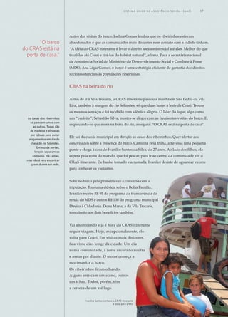 Antes das visitas do barco, Joelma Gomes lembra que os ribeirinhos estavam
abandonados e que as comunidades mais distantes nem contato com a cidade tinham.
“A idéia do CRAS itinerante é levar o direito socioassistencial até eles. Melhor do que
trazê-los até Coari e tirá-los do habitat natural”, afirma. Para a secretária nacional
de Assistência Social do Ministério do Desenvolvimento Social e Combate à Fome
(MDS), Ana Lígia Gomes, o barco é uma estratégia eficiente de garantia dos direitos
socioassistenciais às populações ribeirinhas.
CRAS na beira do rio
Antes de ir à Vila Trocarís, o CRAS itinerante passou a manhã em São Pedro da Vila
Lira, também à margem do rio Solimões, só que duas horas a leste de Coari. Trouxe
os mesmos serviços e foi recebido com idêntica alegria. O líder do lugar, algo como
um “prefeito”, Sebastião Silva, mostra-se alegre com as freqüentes visitas do barco. E,
esquecendo-se que mora na beira do rio, assegura: “O CRAS está na porta de casa”.
Ele sai da escola municipal em direção as casas dos ribeirinhos. Quer alertar aos
desavisados sobre a presença do barco. Caminha pela trilha, atravessa uma pequena
ponte e chega à casa de Ivanilce Santos da Silva, de 27 anos. Ao lado dos filhos, ela
espera pela volta do marido, que foi pescar, para ir ao centro da comunidade ver o
CRAS itinerante. De banho tomado e arrumada, Ivanilce desiste de aguardar e corre
para conhecer os visitantes.
Sobe no barco pela primeira vez e conversa com a
tripulação. Tem uma dúvida sobre o Bolsa Família.
Ivanilce recebe R$ 95 do programa de transferência de
renda do MDS e outros R$ 100 do programa municipal
Direito à Cidadania. Dona Maria, a da Vila Trocarís,
tem direito aos dois benefícios também.
Vai anoitecendo e já é hora do CRAS itinerante
seguir viagem. Hoje, excepcionalmente, ele
volta para Coari. Em visitas mais distantes,
fica vinte dias longe da cidade. Um dia
numa comunidade, à noite ancorado noutra
e assim por diante. O motor começa a
movimentar o barco.
Os ribeirinhos ficam olhando.
Alguns arriscam um aceno, outros
um tchau. Todos, porém, têm
a certeza de um até logo.
“O barco
do CRAS está na
porta de casa.”
As casas dos ribeirinhos
se parecem umas com
as outras. Todas são
de madeira e elevadas
por tábuas para evitar
alagamentos em dia de
cheia do rio Solimões.
Em vez de portas,
lençóis separam os
cômodos. Há camas,
mas não é raro encontrar
quem durma em rede.
Ivanilce Santos conhece o CRAS itinerante	
e posa para a foto
	 S i s t e m a Ú n i c o d E Ass i s t ê n c i a S o c i a l ( S U A S ) 	 17
 