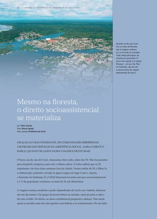 Mesmo na floresta,
o direito socioassistencial
se materializa
por Vítor Corrêa
fotos Bruno Spada
fotos aéreas Prefeitura de Coari
Graças ao CRAS itinerante, 205 comunidades ribeirinhas
usufruem dos serviços da assistência social. Saiba como é o
barco, quanto se gasta numa viagem e muito mais.
O barco sai do cais de Coari, Amazonas, bem cedo, antes das 7h. Não há parentes
para despedir, tampouco para dar o último adeus. E todos sabem que os 22
tripulantes vão ficar duas semanas fora da cidade. Numa média de 20 a 30km/h,
a embarcação, primeiro, invade as águas negras do lago Coari e, depois,
o barrento rio Solimões. É o CRAS itinerante levando serviços socioassistenciais
a 1/3 da população coariense: os mais de 22 mil ribeirinhos.
A viagem começa sonolenta e pode, dependendo do local a ser visitado, demorar
até um dia inteiro. Um grupo de jovens brinca no teclado, outro já arma a rede e
tira um cochilo. No térreo, as duas cozinheiras já preparam o almoço. Tem ainda
quem se recolha num dos oito quartos com beliche e ar-condicionado. De um lado,
Quando se diz que Coari
fica no meio da floresta
não é exagero nenhum.
Lá, os rios são as estradas.
Tudo chega pela água: da
comida ao automóvel. O
único vôo regular é à capital
Manaus – um por dia. Pelo
rio Solimões, são de oito
a quinze horas de viagem,
dependendo do barco.
18	 C e n t r o s  d e  R e f e r ê n c i a d E Ass i s t ê n c i a S o c i a l ( CRA S )
 