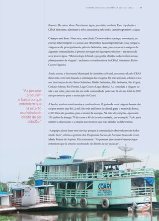 floresta. De outro, idem. Para frente, água; para trás, também. Eles, tripulação e
CRAS itinerante, adentram a selva amazônica pelo único caminho possível: a água.
O tempo está bom. Nem seca, nem cheia. De novembro a março, no entanto, as
chuvas interrompem e o acesso aos ribeirinhos fica comprometido. Isso porque a
viagem se dá principalmente pelo rio Solimões, mas, para ancorar à margem de
algumas comunidades, é preciso navegar por igarapés e riachos – em época de
seca já sem água. “Metereologia [clima] e geografia [distâncias] orientam nosso
planejamento de viagem”, esclarece a coordenadora do CRAS itinerante, Elaíse
Castro Figueira.
Ainda assim, a Secretaria Municipal de Assistência Social, responsável pelo CRAS
itinerante, tem bem traçada a estratégia das viagens. De mês em mês, o barco vai a
um dos braços do rio: Baixo Solimões, Médio Solimões, Alto Solimões, Rio Copeá,
Codajás-Mirim, Rio Piorini, Lago Coari e Lago Mamiá. Aí, completa a viagem de
ida e, na volta, pára um dia em cada comunidade pólo (são 36 de um total de 205)
até que retorna para o município de Coari.
A bordo, muitos mantimentos e combustíveis. O gasto de uma viagem dessas não
sai por menos que R$ 12 mil. São três mil litros de diesel, para o motor do barco,
e 350 litros de gasolina, para o motor de energia. Na lista de compras, aparecem
150 quilos de frango, 70 de carne e 40 de farinha amarela, por exemplo. Tudo para
manter a disposição e a alegria dos técnicos que vão atender os ribeirinhos.
“A equipe adora fazer esse serviço porque a comunidade ribeirinha recebe todos
muito bem”, afirma a gerente dos Programas Sociais de Atenção Básica de Coari,
Maria Rejane de Aquino. Ela acrescenta: “As pessoas procuram o barco porque
entendem que lá estarão usufruindo do direito de ser cidadão”.
“As pessoas
procuram
o barco porque
entendem que
lá estarão
usufruindo do
direito de ser
cidadão.”
	 S i s t e m a Ú n i c o d E Ass i s t ê n c i a S o c i a l ( S U A S ) 	 19
 