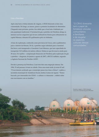 Gás e Petróleo
Após uma hora e trinta minutos de viagem, o CRAS itinerante avista uma
comunidade. De longe, ao menos, parece a primeira localidade de ribeirinhos.
Chegando mais próximo, porém, fica nítido que o local não é habitado por
esta população tradicional. O terminal de gás e petróleo da Petrobras abriga os
imensos navios cargueiros que levam combustíveis fósseis para refinamento na
capital Manaus, distante 433 quilômetros pelo rio Solimões.
A base de exploração, conhecida como província do Urucu, está a quilômetros
para o interior da floresta. De lá, o petróleo segue tubulado para o terminal.
Em breve, será inaugurado o Gasoduto Coari-Manaus, que tem capacidade de
transportar 10,5 milhões de metros cúbicos. Estima-se que há reserva ainda para
30 anos. Os royalties – compensação financeira da Petrobras pela exploração de gás
e petróleo – chegaram, de janeiro a agosto de 2007, a R$ 25,3 milhões, segundo
a Agência Nacional de Petróleo (ANP).
Devido à presença da Petrobras, Coari tem tido uma migração intensa. Em
1996, 53 mil pessoas viviam na cidade. Onze anos mais tarde, já eram 65 mil.
“O movimento acelerado que o município passa traz ônus e bônus”, explica a
secretária municipal de Assistência Social, Joelma Gomes de Aguiar. “Temos
buscado, por intermédio dos CRAS – o urbano e o itinerante –, refletir sobre
esse movimento com as famílias.”
“O CRAS itinerante
tem o papel de
fortalecer vínculos
comunitários
e familiares
e de resgatar
os aspectos
culturais dessas
comunidades.”
Durante a viagem, o CRAS itinerante
cruza com o terminal de gás da Petrobras
20	 C e n t r o s  d e  R e f e r ê n c i a d E Ass i s t ê n c i a S o c i a l ( CRA S )
 