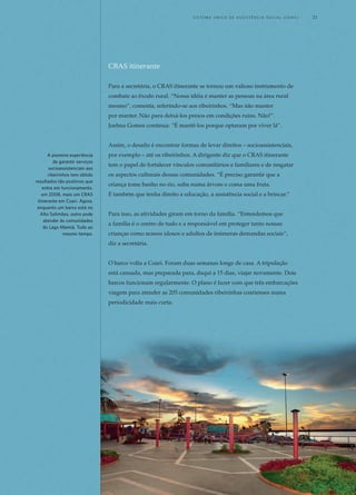 CRAS itinerante
Para a secretária, o CRAS itinerante se tornou um valioso instrumento de
combate ao êxodo rural. “Nossa idéia é manter as pessoas na área rural
mesmo”, comenta, referindo-se aos ribeirinhos. “Mas não manter
por manter. Não para deixá-los presos em condições ruins. Não!”.
Joelma Gomes continua: “É mantê-los porque optaram por viver lá”.
Assim, o desafio é encontrar formas de levar direitos – socioassistenciais,
por exemplo – até os ribeirinhos. A dirigente diz que o CRAS itinerante
tem o papel de fortalecer vínculos comunitários e familiares e de resgatar
os aspectos culturais dessas comunidades. “É preciso garantir que a
criança tome banho no rio, suba numa árvore e coma uma fruta.
E também que tenha direito a educação, a assistência social e a brincar.”
Para isso, as atividades giram em torno da família. “Entendemos que
a família é o centro de tudo e a responsável em proteger tanto nossas
crianças como nossos idosos e adultos de inúmeras demandas sociais”,
diz a secretária.
O barco volta a Coari. Foram duas semanas longe de casa. A tripulação
está cansada, mas preparada para, daqui a 15 dias, viajar novamente. Dois
barcos funcionam regularmente. O plano é fazer com que três embarcações
viagem para atender as 205 comunidades ribeirinhas coarienses numa
periodicidade mais curta.
A pioneira experiência
de garantir serviços
socioassistenciais aos
ribeirinhos tem obtido
resultados tão positivos que
entra em funcionamento,
em 2008, mais um CRAS
itinerante em Coari. Agora,
enquanto um barco está no
Alto Solimões, outro pode
atender às comunidades
do Lago Mamiá. Tudo ao
mesmo tempo.
	 S i s t e m a Ú n i c o d E Ass i s t ê n c i a S o c i a l ( S U A S ) 	 21
 