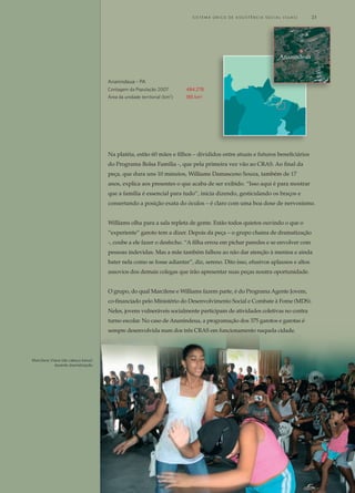 Na platéia, estão 60 mães e filhos – divididos entre atuais e futuros beneficiários
do Programa Bolsa Família -, que pela primeira vez vão ao CRAS. Ao final da
peça, que dura uns 10 minutos, Williams Damasceno Souza, também de 17
anos, explica aos presentes o que acaba de ser exibido. “Isso aqui é para mostrar
que a família é essencial para tudo”, inicia dizendo, gesticulando os braços e
consertando a posição exata do óculos – é claro com uma boa dose de nervosismo.
Williams olha para a sala repleta de gente. Estão todos quietos ouvindo o que o
“experiente” garoto tem a dizer. Depois da peça – o grupo chama de dramatização
-, coube a ele fazer o desfecho. “A filha errou em pichar paredes e se envolver com
pessoas indevidas. Mas a mãe também falhou ao não dar atenção à menina e ainda
bater nela como se fosse adiantar”, diz, sereno. Dito isso, efusivos aplausos e altos
assovios dos demais colegas que irão apresentar suas peças noutra oportunidade.
O grupo, do qual Marcilene e Williams fazem parte, é do Programa Agente Jovem,
co-financiado pelo Ministério do Desenvolvimento Social e Combate à Fome (MDS).
Neles, jovens vulneráveis socialmente participam de atividades coletivas no contra
turno escolar. No caso de Ananindeua, a programação dos 375 garotos e garotas é
sempre desenvolvida num dos três CRAS em funcionamento naquela cidade.
Ananindeua - PA
Contagem da População 2007	 484.278
Área da unidade territorial (km2
)	 185 km2
Ananindeua
Marcilene Viana (de cabeça baixa)
durante dramatização
	 S i s t e ma Ú n i c o d E A ss i s t ê n c i a S o c i a l ( S U A S ) 	 23
 